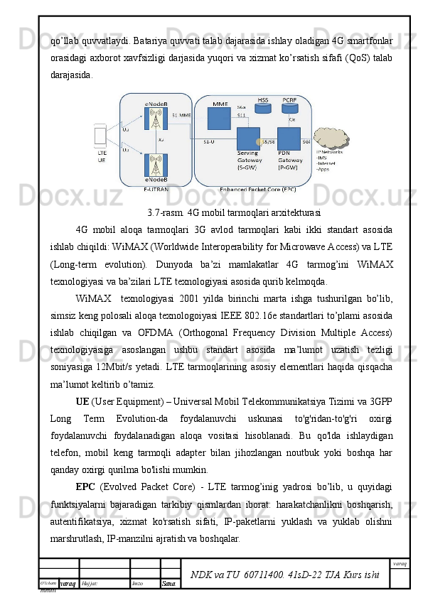 O’lcha m
mm m varaq Hujjat: Imzo
Sana  varaq
NDK va TU  60711400 .   41sD -2 2  TJA  Kurs ishiqo’llab quvvatlaydi. Batariya quvvati talab dajarasida ishlay oladigan 4G smartfonlar
orasidagi axborot xavfsizligi darjasida yuqori va xizmat ko’rsatish sifafi (QoS) talab
darajasida.  
3.7-rasm. 4G mobil tarmoqlari arxitekturasi
4G   mobil   aloqa   tarmoqlari   3G   avlod   tarmoqlari   kabi   ikki   standart   asosida
ishlab chiqildi: WiMAX (Worldwide Interoperability for Microwave Access) va LTE
(Long-term   evolution).   Dunyoda   ba’zi   mamlakatlar   4G   tarmog’ini   WiMAX
texnologiyasi va ba’zilari LTE texnologiyasi asosida qurib kelmoqda. 
WiMAX     texnologiyasi   2001   yilda   birinchi   marta   ishga   tushurilgan   bo’lib,
simsiz keng polosali aloqa texnologoiyasi IEEE 802.16e standartlari to’plami asosida
ishlab   chiqilgan   va   OFDMA   (Orthogonal   Frequency   Division   Multiple   Access)
texnologiyasiga   asoslangan   ushbu   standart   asosida   ma’lumot   uzatish   tezligi
soniyasiga   12Mbit/s   yetadi.   LTE   tarmoqlarining   asosiy   elementlari   haqida   qisqacha
ma’lumot keltirib o’tamiz.
UE  (User Equipment) – Universal Mobil Telekommunikatsiya Tizimi va 3GPP
Long   Term   Evolution-da   foydalanuvchi   uskunasi   to'g'ridan-to'g'ri   oxirgi
foydalanuvchi   foydalanadigan   aloqa   vositasi   hisoblanadi.   Bu   qo'lda   ishlaydigan
telefon,   mobil   keng   tarmoqli   adapter   bilan   jihozlangan   noutbuk   yoki   boshqa   har
qanday oxirgi qurilma bo'lishi mumkin.
EPC   (Evolved   Packet   Core)   -   LTE   tarmog’inig   yadrosi   bo’lib,   u   quyidagi
funktsiyalarni   bajaradigan   tarkibiy   qismlardan   iborat:   harakatchanlikni   boshqarish,
autentifikatsiya,   xizmat   ko'rsatish   sifati,   IP-paketlarni   yuklash   va   yuklab   olishni
marshrutlash, IP-manzilni ajratish va boshqalar.