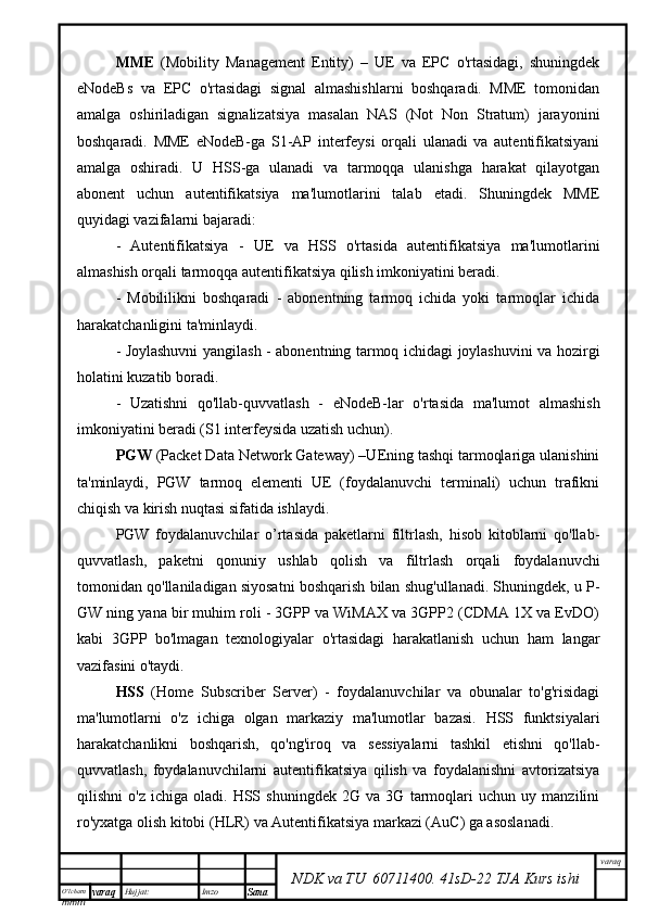 O’lcha m
mm m varaq Hujjat: Imzo
Sana  varaq
NDK va TU  60711400 .   41sD -2 2  TJA  Kurs ishiMME   (Mobility   Management   Entity)   –   UE   va   EPC   o'rtasidagi,   shuningdek
eNodeBs   va   EPC   o'rtasidagi   signal   almashishlarni   boshqaradi.   MME   tomonidan
amalga   oshiriladigan   signalizatsiya   masalan   NAS   (Not   Non   Stratum)   jarayonini
boshqaradi.   MME   eNodeB-ga   S1-AP   interfeysi   orqali   ulanadi   va   autentifikatsiyani
amalga   oshiradi.   U   HSS-ga   ulanadi   va   tarmoqqa   ulanishga   harakat   qilayotgan
abonent   uchun   autentifikatsiya   ma'lumotlarini   talab   etadi.   Shuningdek   MME
quyidagi vazifalarni bajaradi:
-   Autentifikatsiya   -   UE   va   HSS   o'rtasida   autentifikatsiya   ma'lumotlarini
almashish orqali tarmoqqa autentifikatsiya qilish imkoniyatini beradi.
-   Mobililikni   boshqaradi   -   abonentning   tarmoq   ichida   yoki   tarmoqlar   ichida
harakatchanligini ta'minlaydi.
- Joylashuvni yangilash - abonentning tarmoq ichidagi joylashuvini va hozirgi
holatini kuzatib boradi.
-   Uzatishni   qo'llab-quvvatlash   -   eNodeB-lar   o'rtasida   ma'lumot   almashish
imkoniyatini beradi (S1 interfeysida uzatish uchun). 
PGW  (Packet Data Network Gateway) –UEning tashqi tarmoqlariga ulanishini
ta'minlaydi,   PGW   tarmoq   elementi   UE   (foydalanuvchi   terminali)   uchun   trafikni
chiqish va kirish nuqtasi sifatida ishlaydi. 
PGW   foydalanuvchilar   o’rtasida   paketlarni   filtrlash,   hisob   kitoblarni   qo'llab-
quvvatlash,   paketni   qonuniy   ushlab   qolish   va   filtrlash   orqali   foydalanuvchi
tomonidan qo'llaniladigan siyosatni boshqarish bilan shug'ullanadi. Shuningdek, u P-
GW ning yana bir muhim roli - 3GPP va WiMAX va 3GPP2 (CDMA 1X va EvDO)
kabi   3GPP   bo'lmagan   texnologiyalar   o'rtasidagi   harakatlanish   uchun   ham   langar
vazifasini o'taydi.
HSS   (Home   Subscriber   Server)   -   foydalanuvchilar   va   obunalar   to'g'risidagi
ma'lumotlarni   o'z   ichiga   olgan   markaziy   ma'lumotlar   bazasi.   HSS   funktsiyalari
harakatchanlikni   boshqarish,   qo'ng'iroq   va   sessiyalarni   tashkil   etishni   qo'llab-
quvvatlash,   foydalanuvchilarni   autentifikatsiya   qilish   va   foydalanishni   avtorizatsiya
qilishni   o'z   ichiga   oladi.   HSS   shuningdek   2G   va   3G   tarmoqlari   uchun   uy   manzilini
ro'yxatga olish kitobi (HLR) va Autentifikatsiya markazi (AuC) ga asoslanadi. 