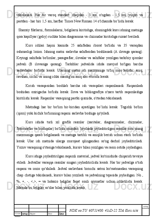 O’lcha m
mm m varaq Hujjat: Imzo
Sana  varaq
NDK va TU  60711400 .   41sD -2 2  TJA  Kurs ishitekislanadi.   Har   bir   varoq   standart:   chapdan   -   3   sm,   o'ngdan   -   1,5   sm,   yuqori   va
pastdan - har biri 1,5 sm, harflar Times New Roman 14 o'lchamda bo’lishi kerak.
Shaxsiy fikrlarni, formulalarni, belgilarni kiritishga, shuningdek kurs ishning matniga
qora kapillyar (geliy) ruchka bilan diagramma va chizmalar kiritishga ruxsat beriladi.
Kurs   ishlari   hajmi   kamida   25   sahifadan   iborat   bo'lishi   va   35   varaqdan
oshmasligi   lozim.   Ishning   matni   sarlavha   sahifasidan   boshlanadi   (A   ilovaga   qarang).
Keyingi sahifada bo'limlar, paragraflar, ilovalar va sahifalar yozilgan tarkibiy qismlar
jadvali   (B   ilovasiga   qarang).   Tarkiblar   jadvalida   ishda   mavjud   bo'lgan   barcha
sarlavhalar   bo'lishi   kerak.   Ularning   matni   ish   mazmuniga   to'liq   mos   kelishi,   aniq,
ravshan, izchil va uning ichki mantig'ini aniq aks ettirishi kerak.
Kirish   varaqasidan   boshlab   barcha   ish   varaqalari   raqamlanadi.   Raqamlash
boshidan   oxirigacha   bo'lishi   kerak.   Ilova   va   bibliografiya   o'zaro   tartib   raqamlashga
kiritilishi kerak. Raqamlar varaqning pastki qismida, o'rtadan tekislanadi.
Matndagi   har   bir   bo'lim   bir-biridan   ajratilgan   bo’lishi   kerak.   Tegishli   bo'lim
(qism) yoki kichik bo'limning raqami sarlavha boshiga qo'yiladi.
Kurs   ishida   turli   xil   grafik   rasmlar   (xaritalar,   diagrammalar,   chizmalar,
fotosuratlar va boshqalar) bo'lishi mumkin. loyihada joylashtirilgan rasmlar soni uning
mazmuniga qarab belgilanadi va matnga tartibli va aniqlik berish uchun etarli bo'lishi
kerak.   Ular   ish   matnida   ularga   murojaat   qilingandan   so'ng   darhol   joylashtiriladi.
Yozuv varaqning o'rtasiga tekislanadi, kursiv bilan yozilgan va rasm ostida joylashgan.
Kurs ishiga joylashtirilgan raqamli material, jadval ko'rinishida chiqarish tavsiya
etiladi. Jadvallar varaqqa rasmlar singari joylashtirilishi kerak. Har bir jadvalga o'tish
raqami   va   imzo   qo'shiladi.   Jadval   sarlavhasi   birinchi   satrni   ko'rsatmasdan   varaqning
chap chetiga tekislanadi, kursiv bilan yoziladi va jadvalning tepasida joylashgan. No.,
%,   +,   -,   <,>,   =   va   hokazo   belgilar   faqat   sonli   qiymatlar   uchun   ishlatilishi   kerak.
Matnda bu belgilar so'zlar bilan yozilishi kerak. 
