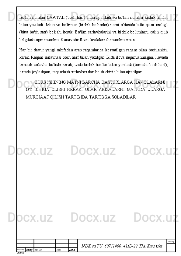 O’lcha m
mm m varaq Hujjat: Imzo
Sana  varaq
NDK va TU  60711400 .   41sD -2 2  TJA  Kurs ishiBo'lim nomlari CAPITAL (bosh harf) bilan ajratiladi va bo'lim nomlari kichik harflar
bilan   yoziladi.   Matn   va   bo'limlar   (kichik   bo'limlar)   nomi   o'rtasida   bitta   qator   oralig'i
(bitta bo'sh  satr)  bo'lishi  kerak. Bo'lim  sarlavhalarini  va kichik bo'limlarni  qalin qilib
belgilashingiz mumkin. Kursiv shriftdan foydalanish mumkin emas.
Har   bir   dastur   yangi   sahifadan   arab   raqamlarida   ko'rsatilgan   raqam   bilan   boshlanishi
kerak. Raqam sarlavhasi bosh harf bilan yozilgan. Bitta ilova raqamlanmagan. Ilovada
tematik sarlavha bo'lishi kerak, unda kichik harflar bilan yoziladi (birinchi bosh harf),
o'rtada joylashgan, raqamlash sarlavhasidan bo'sh chiziq bilan ajratilgan.
KURS ISHINING MATNI BARCHA DASTURLARGA HAVOLALARNI
O'Z   ICHIGA   OLISHI   KERAK.   ULAR   ARIZALARNI   MATNDA   ULARGA
MUROJAAT QILISH TARTIBIDA TARTIBGA SOLADILAR. 