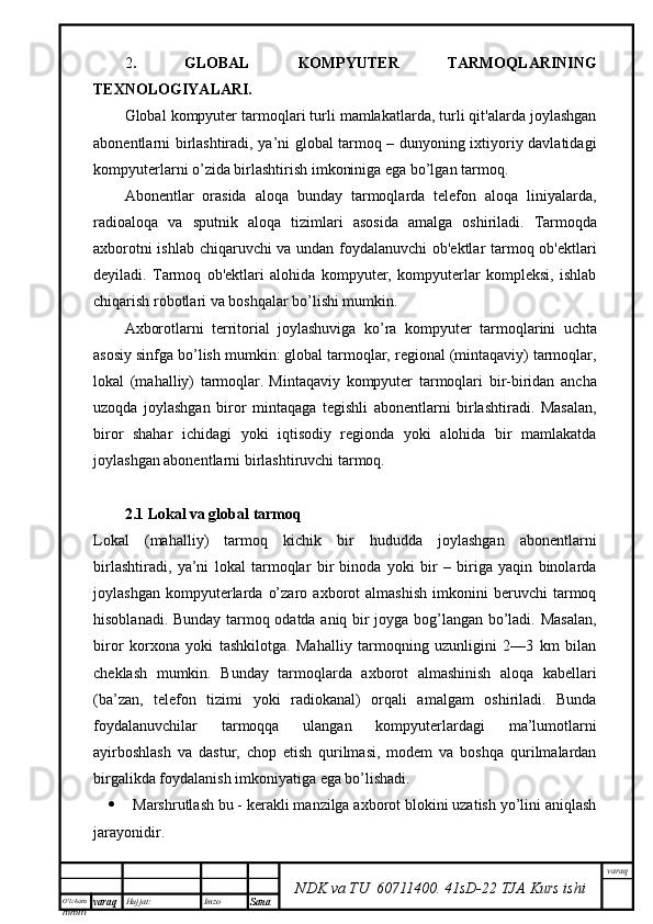 O’lcha m
mm m varaq Hujjat: Imzo
Sana  varaq
NDK va TU  60711400 .   41sD -2 2  TJA  Kurs ishi2 .   GLOBAL   KOMPYUTER   TARMOQLARINING
TEXNOLOGIYALARI.
Global kompyuter tarmoqlari turli mamlakatlarda, turli qit'alarda joylashgan
abonentlarni birlashtiradi, ya’ni global tarmoq – dunyoning ixtiyoriy davlatidagi
kompyuterlarni o’zida birlashtirish imkoniniga ega bo’lgan tarmoq.
Abonentlar   orasida   aloqa   bunday   tarmoqlarda   telefon   aloqa   liniyalarda,
radioaloqa   va   sputnik   aloqa   tizimlari   asosida   amalga   oshiriladi.   Tarmoqda
axborotni ishlab chiqaruvchi va undan foydalanuvchi ob'ektlar tarmoq ob'ektlari
deyiladi.   Tarmoq   ob'ektlari   alohida   kompyuter,   kompyuterlar   kompleksi,   ishlab
chiqarish robotlari va boshqalar bo’lishi mumkin.  
Axborotlarni   territorial   joylashuviga   ko’ra   kompyu ter   tarmoqlarini   uchta
asosiy sinfga bo’lish mumkin: global tarmoqlar, regional (mintaqaviy) tarmoqlar,
lokal   (mahalliy)   tarmoqlar.   Mintaqaviy   kompyuter   tarmoqlari   bir-biridan   ancha
uzoqda   joylashgan   biror   mintaqaga   tegishli   abonentlarni   birlashtiradi.   Masalan,
biror   shahar   ichidagi   yoki   iqtisodiy   regionda   yoki   alohida   bir   mamlakatda
joylashgan abonentlarni birlashtiruvchi tarmoq.
2.1 Lokal va global tarmoq
Lokal   (mahalliy)   tarmoq   kichik   bir   hududda   joylashgan   abonentlarni
birlashtiradi,   ya’ni   lokal   tarmoqlar   bir   binoda   yoki   bir   –   biriga   yaqin   binolarda
joylashgan   kompyuterlarda   o’zaro   axborot   almashish   imkonini   beruvchi   tarmoq
hisoblanadi.   Bunday tarmoq odatda aniq bir joyga bog’langan bo’ladi. Masalan,
biror   korxona   yoki   tashkilotga.   Mahalliy   tarmoqning   uzunligini   2—3   km   bilan
cheklash   mumkin.   Bunday   tarmoqlarda   axborot   almashinish   aloqa   kabellari
(ba’zan,   telefon   tizimi   yoki   radiokanal)   orqali   amalgam   oshiriladi.   Bunda
foydalanuvchilar   tarmoqqa   ulangan   kompyuterlardagi   ma’lumotlarni
ayirboshlash   va   dastur,   chop   etish   qurilmasi,   modem   va   boshqa   qurilmalardan
birgalikda foydalanish imkoniyatiga ega bo’lishadi.  
 Marshrutlash bu - kerakli manzilga axborot blokini uzatish yo’lini aniqlash
jarayonidir. 