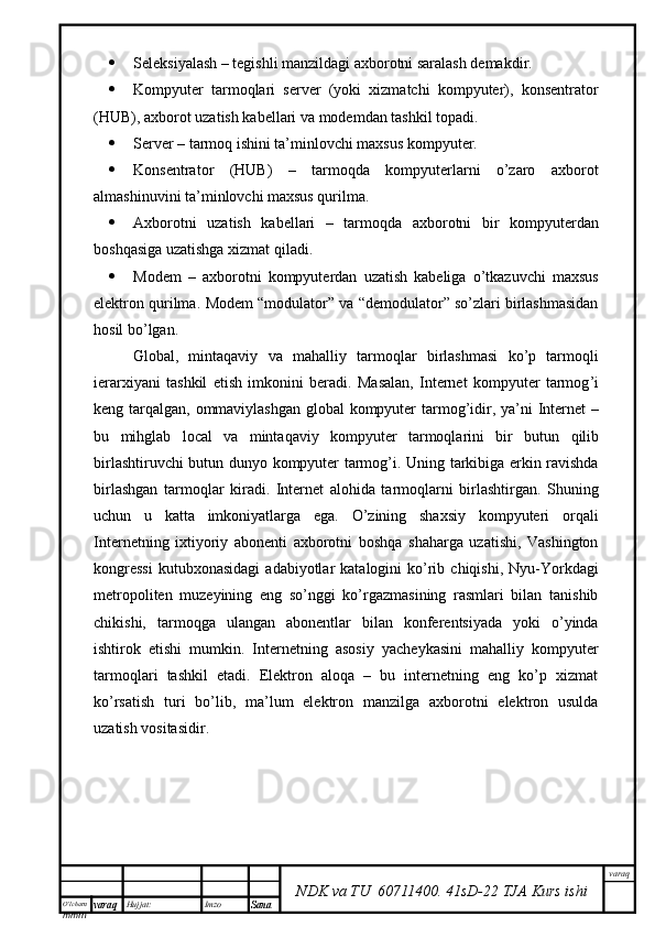 O’lcha m
mm m varaq Hujjat: Imzo
Sana  varaq
NDK va TU  60711400 .   41sD -2 2  TJA  Kurs ishi Seleksiyalash – tegishli manzildagi axborotni saralash demakdir.
 Kompyuter   tarmoqlari   server   (yoki   xizmatchi   kompyuter),   konsentrator
(HUB), axborot uzatish kabellari va modemdan tashkil topadi.
 Server – tarmoq ishini ta’minlovchi maxsus kompyuter.
 Konsentrator   (HUB)   –   tarmoqda   kompyuterlarni   o’zaro   axborot
almashinuvini ta’minlovchi maxsus qurilma.
 Axborotni   uzatish   kabellari   –   tarmoqda   axborotni   bir   kompyuterdan
boshqasiga uzatishga xizmat qiladi.
 Modem   –   axborotni   kompyuterdan   uzatish   kabeliga   o’tkazuvchi   maxsus
elektron qurilma.  Modem “modulator” va “demodulator” so’zlari birlashmasidan
hosil bo’lgan.  
Global ,   mintaqaviy   va   mahalliy   tarmoqlar   birlashmasi   ko ’ p   tarmoqli
ierarxiyani   tashkil   etish   imkonini   beradi .   Masalan ,   Internet   kompyuter   tarmog ’ i
keng   tarqalgan ,   ommaviylashgan   global   kompyuter   tarmog ’ idir ,   ya ’ ni   Internet   –
bu   mihglab   local   va   mintaqaviy   kompyuter   tarmoqlarini   bir   butun   qilib
birlashtiruvchi   butun   dunyo   kompyuter   tarmog ’ i .   Uning   tarkibiga   erkin   ravishda
birlashgan   tarmoqlar   kiradi .   Internet   alohida   tarmoqlarni   birlashtirgan.   Shuning
uchun   u   katta   imkoniyatlarga   ega.   O’zining   shaxsiy   kompyuteri   orqali
Internetning   ixtiyoriy   abonenti   axborotni   boshqa   shaharga   uzatishi,   Vashington
kongressi  kutubxonasidagi  adabiyotlar   katalogini   ko’rib  chiqishi,  Nyu-Yorkdagi
metropoliten   muzeyining   eng   so’nggi   ko’rgazmasining   rasmlari   bilan   tanishib
chikishi,   tarmoqga   ulangan   abonentlar   bilan   konferentsiyada   yoki   o’yinda
ishtirok   etishi   mumkin.   Internetning   asosiy   yacheykasini   mahalliy   kompyuter
tarmoqlari   tashkil   etadi.   Elektron   aloqa   –   bu   internetning   eng   ko’p   xizmat
ko’rsatish   turi   bo’lib,   ma’lum   elektron   manzilga   axborotni   elektron   usulda
uzatish vositasidir. 