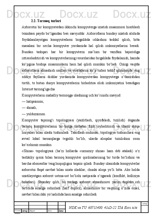 O’lcha m
mm m varaq Hujjat: Imzo
Sana  varaq
NDK va TU  60711400 .   41sD -2 2  TJA  Kurs ishi2.2. Tarmoq turlari
Axborotni bir kompyuterdan ikkinchi kompyuterga uzatish muammosi hisoblash
texnikasi paydo bо‘lgandan beri mavjuddir. Axborotlarni bunday uzatish alohida
foydalanilayotgan   kompyuterlarni   birgalikda   ishlashini   tashkil   qilish,   bitta
masalani   bir   necha   kompyuter   yordamida   hal   qilish   imkoniyatlarini   beradi.
Bundan   tashqari   har   bir   kompyuterni   ma’lum   bir   vazifani   bajarishga
ixtisoslashtirish va kompyuterlarning resurslaridan birgalikda foydalanish, hamda
kо‘pgina   boshqa   muammolarni   ham   hal   qilish   mumkin   bо‘ladi.   Oxirgi   vaqtda
axborotlarni almashish usullari va vositalarini kо‘p turlari taklif qilinmoqda: eng
oddiyi   fayllarni   disklar   yordamida   kompyuterdan   kompyuterga   о‘tkazishdan
tortib,   to   butun   dunyo   kompyuterlarini   birlashtira   olish   imkoniyatini   beradigan
Internet tarmog‘igacha.
Kompyuterlarni mahalliy tarmoqga ulashning uch ko’rinishi mavjud:
—   halqasimon;
—   shinali;
—   yulduzsimon.
Kompyuter   tарmоg‘i   topologiyasi   (yaxlitlash,   qiyofalash,   tuzilish)   deganda
tarmoq   kompyuterlarini   bir-biriga   nisbatan   fizik   joylashtirish   va   ularni   aloqa
liniyalari bilan ulashi tushiniladi. Takidlash muhimki, topologiya tushunchasi eng
avval   lokal   tarmoqlarga   tegishli   bo‘lib,   ularda   aloqalar   tuzulishini   oson
ko‘rishimiz mumkin.
«Shina»   topologiyasi   (ba’zi   hollarda   «umumiy   shina»   ham   deb   ataladi)   о‘z
tashkiliy   qismi   bilan   tarmoq   kompyuter   qurilmalarining   bir   turda   bо‘lishini   va
barcha abonentlar teng huquqligini taqazo qiladi. Bunday ulanishda kompyuterlar
axborotni   faqat   navbat   bilan   uzata   oladilar,   chunki   aloqa   yо‘li   bitta.   Aks   holda
uzatilayotgan   axborot   ustma-ust   bо‘lishi   natijasida   о‘zgaradi   (konflikt,   kolliziya
holatlari).   Shunday   qilib,   bu   turdagi   axborot   almashinuvi   yarim   dupleks   ish
tartibida   amalga   oshiriladi   (half   duplex),   almashinuv   bir   vaqtning   о‘zida   emas,
navbat bilan ikki yо‘nalishda ham amalga oshiriladi. 