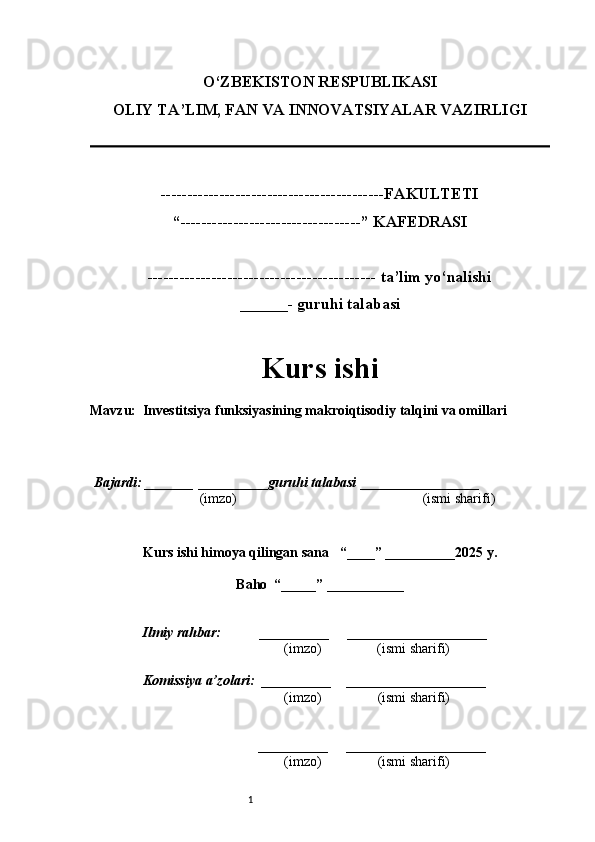 1O‘ZBEKISTON RESPUBLIKASI
OLIY TA’LIM, FAN VA INNOVATSIYALAR VAZIRLI GI
------------------------------------------FAKULTETI
“----------------------------------” KAFEDRASI
------------------------------------------- ta’lim yo‘nalishi 
______- guruhi talabasi
Kurs ishi 
Mavzu :   Investitsiya funksiyasining makroiqtisodiy talqini va omillari
  Bajardi: _______  ____ _____ _ guruhi talabasi  ______ ___ ________
  (imzo)                                                       (ismi sharifi)
  
Kurs ishi himoya qilingan sana     “____” __ ___ _____20 25  y.
Baho  “_____” ____ __ _____
      Ilmiy rahbar:           __________      ____________________ 
                (imzo)                (ismi sharifi)
     Komissiya a’zolari:   __________     ____________________ 
                (imzo)                  (ismi sharifi)
                                       __________      ____________________ 
                 (imzo)                  (ismi sharifi) 
