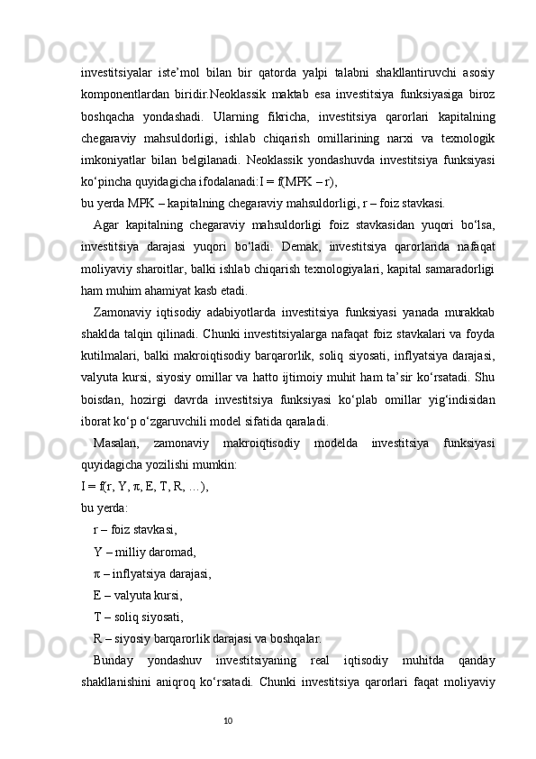 10investitsiyalar   iste’mol   bilan   bir   qatorda   yalpi   talabni   shakllantiruvchi   asosiy
komponentlardan   biridir.Neoklassik   maktab   esa   investitsiya   funksiyasiga   biroz
boshqacha   yondashadi.   Ularning   fikricha,   investitsiya   qarorlari   kapitalning
chegaraviy   mahsuldorligi,   ishlab   chiqarish   omillarining   narxi   va   texnologik
imkoniyatlar   bilan   belgilanadi.   Neoklassik   yondashuvda   investitsiya   funksiyasi
ko‘pincha quyidagicha ifodalanadi:I = f(MPK – r),
bu yerda MPK – kapitalning chegaraviy mahsuldorligi, r – foiz stavkasi.
Agar   kapitalning   chegaraviy   mahsuldorligi   foiz   stavkasidan   yuqori   bo‘lsa,
investitsiya   darajasi   yuqori   bo‘ladi.   Demak,   investitsiya   qarorlarida   nafaqat
moliyaviy sharoitlar, balki ishlab chiqarish texnologiyalari, kapital samaradorligi
ham muhim ahamiyat kasb etadi.
Zamonaviy   iqtisodiy   adabiyotlarda   investitsiya   funksiyasi   yanada   murakkab
shaklda talqin qilinadi. Chunki  investitsiyalarga nafaqat  foiz stavkalari  va foyda
kutilmalari,   balki   makroiqtisodiy   barqarorlik,   soliq   siyosati,   inflyatsiya   darajasi,
valyuta kursi,  siyosiy  omillar  va  hatto ijtimoiy muhit   ham  ta’sir  ko‘rsatadi.  Shu
boisdan,   hozirgi   davrda   investitsiya   funksiyasi   ko‘plab   omillar   yig‘indisidan
iborat ko‘p o‘zgaruvchili model sifatida qaraladi.
Masalan,   zamonaviy   makroiqtisodiy   modelda   investitsiya   funksiyasi
quyidagicha yozilishi mumkin:
I = f(r, Y, π, E, T, R, …),
bu yerda:
r – foiz stavkasi,
Y – milliy daromad,
π – inflyatsiya darajasi,
E – valyuta kursi,
T – soliq siyosati,
R – siyosiy barqarorlik darajasi va boshqalar.
Bunday   yondashuv   investitsiyaning   real   iqtisodiy   muhitda   qanday
shakllanishini   aniqroq   ko‘rsatadi.   Chunki   investitsiya   qarorlari   faqat   moliyaviy 