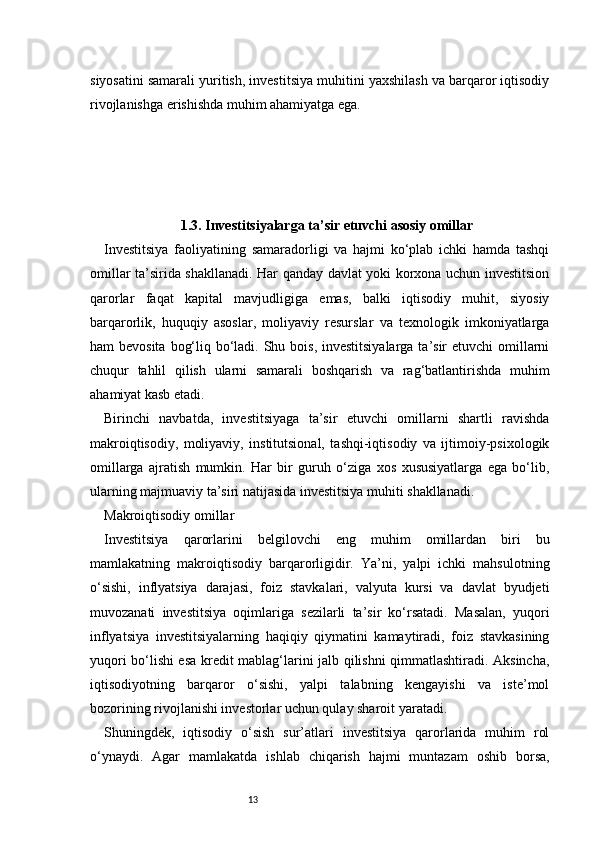 13siyosatini samarali yuritish, investitsiya muhitini yaxshilash va barqaror iqtisodiy
rivojlanishga erishishda muhim ahamiyatga ega.
1.3. Investitsiyalarga ta’sir etuvchi asosiy omillar
Investitsiya   faoliyatining   samaradorligi   va   hajmi   ko‘plab   ichki   hamda   tashqi
omillar ta’sirida shakllanadi. Har qanday davlat yoki korxona uchun investitsion
qarorlar   faqat   kapital   mavjudligiga   emas,   balki   iqtisodiy   muhit,   siyosiy
barqarorlik,   huquqiy   asoslar,   moliyaviy   resurslar   va   texnologik   imkoniyatlarga
ham bevosita  bog‘liq bo‘ladi. Shu bois, investitsiyalarga ta’sir etuvchi  omillarni
chuqur   tahlil   qilish   ularni   samarali   boshqarish   va   rag‘batlantirishda   muhim
ahamiyat kasb etadi.
Birinchi   navbatda,   investitsiyaga   ta’sir   etuvchi   omillarni   shartli   ravishda
makroiqtisodiy,   moliyaviy,   institutsional,   tashqi-iqtisodiy   va   ijtimoiy-psixologik
omillarga   ajratish   mumkin.   Har   bir   guruh   o‘ziga   xos   xususiyatlarga   ega   bo‘lib,
ularning majmuaviy ta’siri natijasida investitsiya muhiti shakllanadi.
Makroiqtisodiy omillar
Investitsiya   qarorlarini   belgilovchi   eng   muhim   omillardan   biri   bu
mamlakatning   makroiqtisodiy   barqarorligidir.   Ya’ni,   yalpi   ichki   mahsulotning
o‘sishi,   inflyatsiya   darajasi,   foiz   stavkalari,   valyuta   kursi   va   davlat   byudjeti
muvozanati   investitsiya   oqimlariga   sezilarli   ta’sir   ko‘rsatadi.   Masalan,   yuqori
inflyatsiya   investitsiyalarning   haqiqiy   qiymatini   kamaytiradi,   foiz   stavkasining
yuqori bo‘lishi esa kredit mablag‘larini jalb qilishni qimmatlashtiradi. Aksincha,
iqtisodiyotning   barqaror   o‘sishi,   yalpi   talabning   kengayishi   va   iste’mol
bozorining rivojlanishi investorlar uchun qulay sharoit yaratadi.
Shuningdek,   iqtisodiy   o‘sish   sur’atlari   investitsiya   qarorlarida   muhim   rol
o‘ynaydi.   Agar   mamlakatda   ishlab   chiqarish   hajmi   muntazam   oshib   borsa, 