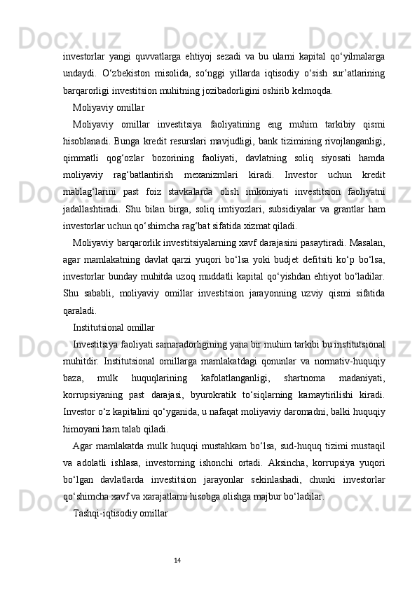 14investorlar   yangi   quvvatlarga   ehtiyoj   sezadi   va   bu   ularni   kapital   qo‘yilmalarga
undaydi.   O‘zbekiston   misolida,   so‘nggi   yillarda   iqtisodiy   o‘sish   sur’atlarining
barqarorligi investitsion muhitning jozibadorligini oshirib kelmoqda.
Moliyaviy omillar
Moliyaviy   omillar   investitsiya   faoliyatining   eng   muhim   tarkibiy   qismi
hisoblanadi.   Bunga   kredit   resurslari   mavjudligi,   bank   tizimining   rivojlanganligi,
qimmatli   qog‘ozlar   bozorining   faoliyati,   davlatning   soliq   siyosati   hamda
moliyaviy   rag‘batlantirish   mexanizmlari   kiradi.   Investor   uchun   kredit
mablag‘larini   past   foiz   stavkalarda   olish   imkoniyati   investitsion   faoliyatni
jadallashtiradi.   Shu   bilan   birga,   soliq   imtiyozlari,   subsidiyalar   va   grantlar   ham
investorlar uchun qo‘shimcha rag‘bat sifatida xizmat qiladi.
Moliyaviy barqarorlik investitsiyalarning xavf darajasini pasaytiradi. Masalan,
agar   mamlakatning   davlat   qarzi   yuqori   bo‘lsa   yoki   budjet   defitsiti   ko‘p   bo‘lsa,
investorlar bunday muhitda uzoq muddatli kapital  qo‘yishdan ehtiyot  bo‘ladilar.
Shu   sababli,   moliyaviy   omillar   investitsion   jarayonning   uzviy   qismi   sifatida
qaraladi.
Institutsional omillar
Investitsiya faoliyati samaradorligining yana bir muhim tarkibi bu institutsional
muhitdir.   Institutsional   omillarga   mamlakatdagi   qonunlar   va   normativ-huquqiy
baza,   mulk   huquqlarining   kafolatlanganligi,   shartnoma   madaniyati,
korrupsiyaning   past   darajasi,   byurokratik   to‘siqlarning   kamaytirilishi   kiradi.
Investor o‘z kapitalini qo‘yganida, u nafaqat moliyaviy daromadni, balki huquqiy
himoyani ham talab qiladi.
Agar  mamlakatda  mulk huquqi   mustahkam   bo‘lsa,  sud-huquq tizimi  mustaqil
va   adolatli   ishlasa,   investorning   ishonchi   ortadi.   Aksincha,   korrupsiya   yuqori
bo‘lgan   davlatlarda   investitsion   jarayonlar   sekinlashadi,   chunki   investorlar
qo‘shimcha xavf va xarajatlarni hisobga olishga majbur bo‘ladilar.
Tashqi-iqtisodiy omillar 