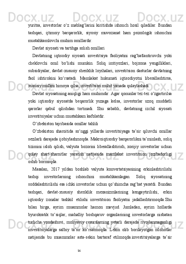 16yuritsa,   investorlar   o‘z   mablag‘larini   kiritishda   ishonch   hosil   qiladilar.   Bundan
tashqari,   ijtimoiy   barqarorlik,   siyosiy   muvozanat   ham   psixologik   ishonchni
mustahkamlovchi muhim omillardir.
Davlat siyosati va tartibga solish omillari
Davlatning   iqtisodiy   siyosati   investitsiya   faoliyatini   rag‘batlantiruvchi   yoki
cheklovchi   omil   bo‘lishi   mumkin.   Soliq   imtiyozlari,   bojxona   yengilliklari,
subsidiyalar, davlat-xususiy sheriklik loyihalari, investitsion dasturlar davlatning
faol   ishtirokini   ko‘rsatadi.   Mamlakat   hukumati   iqtisodiyotni   liberallashtirsa,
xususiy mulkni himoya qilsa, investitsion muhit yanada qulaylashadi.
Davlat siyosatining aniqligi ham muhimdir. Agar qonunlar tez-tez o‘zgartirilsa
yoki   iqtisodiy   siyosatda   beqarorlik   yuzaga   kelsa,   investorlar   uzoq   muddatli
qarorlar   qabul   qilishdan   tortinadi.   Shu   sababli,   davlatning   izchil   siyosati
investitsiyalar uchun mustahkam kafolatdir.
O‘zbekiston tajribasida omillar tahlili
O‘zbekiston   sharoitida   so‘nggi   yillarda   investitsiyaga   ta’sir   qiluvchi   omillar
sezilarli darajada ijobiylashmoqda. Makroiqtisodiy barqarorlikni ta’minlash, soliq
tizimini   isloh   qilish,   valyuta   bozorini   liberallashtirish,   xorijiy   investorlar   uchun
qulay   shart-sharoitlar   yaratish   natijasida   mamlakat   investitsion   jozibadorligi
oshib bormoqda.
Masalan,   2017   yildan   boshlab   valyuta   konvertatsiyasining   erkinlashtirilishi
tashqi   investorlarning   ishonchini   mustahkamlagan.   Soliq   siyosatining
soddalashtirilishi esa ichki investorlar uchun qo‘shimcha rag‘bat yaratdi. Bundan
tashqari,   davlat-xususiy   sheriklik   mexanizmlarining   kengaytirilishi,   erkin
iqtisodiy   zonalar   tashkil   etilishi   investitsion   faoliyatni   jadallashtirmoqda.Shu
bilan   birga,   ayrim   muammolar   hamon   mavjud.   Jumladan,   ayrim   hollarda
byurokratik   to‘siqlar,   mahalliy   boshqaruv   organlarining   investorlarga   nisbatan
turlicha   yondashuvi,   moliyaviy   resurslarning   yetarli   darajada   rivojlanmaganligi
investitsiyalarga   salbiy   ta’sir   ko‘rsatmoqda.   Lekin   olib   borilayotgan   islohotlar
natijasida   bu   muammolar   asta-sekin   bartaraf   etilmoqda.investitsiyalarga   ta’sir 