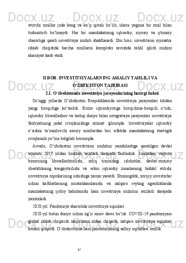 17etuvchi   omillar   juda   keng   va   ko‘p   qirrali   bo‘lib,   ularni   yagona   bir   omil   bilan
tushuntirib   bo‘lmaydi.   Har   bir   mamlakatning   iqtisodiy,   siyosiy   va   ijtimoiy
sharoitiga   qarab   investitsiya   muhiti   shakllanadi.   Shu   bois,   investitsion   siyosatni
ishlab   chiqishda   barcha   omillarni   kompleks   ravishda   tahlil   qilish   muhim
ahamiyat kasb etadi.
II BOB. INVESTITSIYALARNING AMALIY TAHLILI VA
O‘ZBEKISTON TAJRIBASI
2.1. O‘zbekistonda investitsiya jarayonlarining hozirgi holati
So‘nggi   yillarda   O‘zbekiston   Respublikasida   investitsiya   jarayonlari   tubdan
yangi   bosqichga   ko‘tarildi.   Bozor   iqtisodiyotiga   bosqichma-bosqich   o‘tish,
iqtisodiy liberallashuv va tashqi  dunyo bilan integratsiya  jarayonlari  investitsiya
faoliyatining   jadal   rivojlanishiga   xizmat   qilmoqda.   Investitsiyalar   iqtisodiy
o‘sishni   ta’minlovchi   asosiy   omillardan   biri   sifatida   mamlakatning   strategik
rivojlanish yo‘lini belgilab bermoqda.
Avvalo,   O‘zbekiston   investitsion   muhitini   yaxshilashga   qaratilgan   davlat
siyosati   2017   yildan   boshlab   sezilarli   darajada   faollashdi.   Jumladan,   valyuta
bozorining   liberallashtirilishi,   soliq   tizimidagi   islohotlar,   davlat-xususiy
sheriklikning   kengaytirilishi   va   erkin   iqtisodiy   zonalarning   tashkil   etilishi
investitsiya oqimlarining oshishiga zamin yaratdi. Shuningdek, xorijiy investorlar
uchun   kafolatlarning   mustahkamlanishi   va   xalqaro   reyting   agentliklarida
mamlakatning   ijobiy   baholanishi   ham   investitsiya   muhitini   sezilarli   darajada
yaxshiladi.
2020-yil: Pandemiya sharoitida investitsiya oqimlari
2020-yil butun dunyo uchun og‘ir sinov davri bo‘ldi. COVID-19 pandemiyasi
global   ishlab   chiqarish   zanjirlarini   izdan   chiqardi,   xalqaro   investitsiya   oqimlari
keskin qisqardi. O‘zbekistonda ham pandemiyaning salbiy oqibatlari sezildi. 