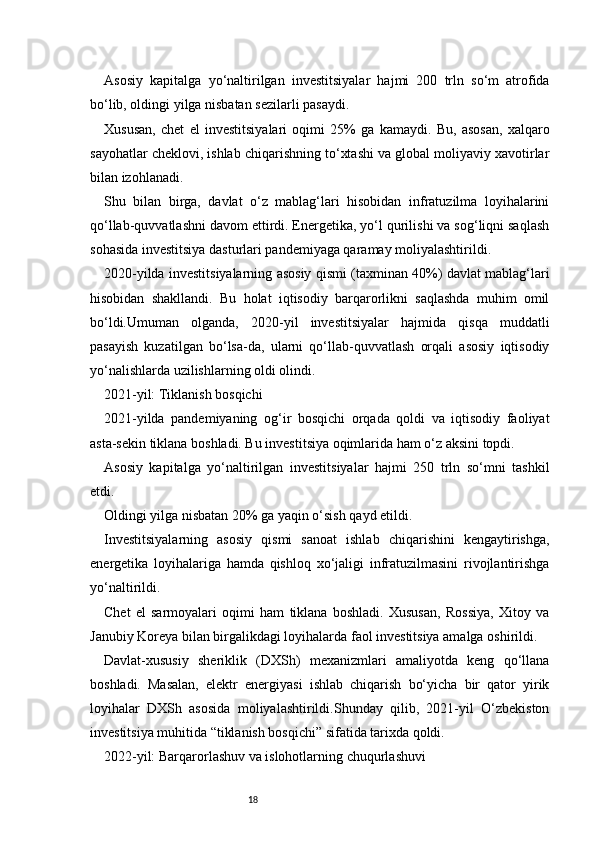 18Asosiy   kapitalga   yo‘naltirilgan   investitsiyalar   hajmi   200   trln   so‘m   atrofida
bo‘lib, oldingi yilga nisbatan sezilarli pasaydi.
Xususan,   chet   el   investitsiyalari   oqimi   25%   ga   kamaydi.   Bu,   asosan,   xalqaro
sayohatlar cheklovi, ishlab chiqarishning to‘xtashi va global moliyaviy xavotirlar
bilan izohlanadi.
Shu   bilan   birga,   davlat   o‘z   mablag‘lari   hisobidan   infratuzilma   loyihalarini
qo‘llab-quvvatlashni davom ettirdi. Energetika, yo‘l qurilishi va sog‘liqni saqlash
sohasida investitsiya dasturlari pandemiyaga qaramay moliyalashtirildi.
2020-yilda investitsiyalarning asosiy qismi (taxminan 40%) davlat mablag‘lari
hisobidan   shakllandi.   Bu   holat   iqtisodiy   barqarorlikni   saqlashda   muhim   omil
bo‘ldi.Umuman   olganda,   2020-yil   investitsiyalar   hajmida   qisqa   muddatli
pasayish   kuzatilgan   bo‘lsa-da,   ularni   qo‘llab-quvvatlash   orqali   asosiy   iqtisodiy
yo‘nalishlarda uzilishlarning oldi olindi.
2021-yil: Tiklanish bosqichi
2021-yilda   pandemiyaning   og‘ir   bosqichi   orqada   qoldi   va   iqtisodiy   faoliyat
asta-sekin tiklana boshladi. Bu investitsiya oqimlarida ham o‘z aksini topdi.
Asosiy   kapitalga   yo‘naltirilgan   investitsiyalar   hajmi   250   trln   so‘mni   tashkil
etdi.
Oldingi yilga nisbatan 20% ga yaqin o‘sish qayd etildi.
Investitsiyalarning   asosiy   qismi   sanoat   ishlab   chiqarishini   kengaytirishga,
energetika   loyihalariga   hamda   qishloq   xo‘jaligi   infratuzilmasini   rivojlantirishga
yo‘naltirildi.
Chet   el   sarmoyalari   oqimi   ham   tiklana   boshladi.   Xususan,   Rossiya,   Xitoy   va
Janubiy Koreya bilan birgalikdagi loyihalarda faol investitsiya amalga oshirildi.
Davlat-xususiy   sheriklik   (DXSh)   mexanizmlari   amaliyotda   keng   qo‘llana
boshladi.   Masalan,   elektr   energiyasi   ishlab   chiqarish   bo‘yicha   bir   qator   yirik
loyihalar   DXSh   asosida   moliyalashtirildi.Shunday   qilib,   2021-yil   O‘zbekiston
investitsiya muhitida “tiklanish bosqichi” sifatida tarixda qoldi.
2022-yil: Barqarorlashuv va islohotlarning chuqurlashuvi 