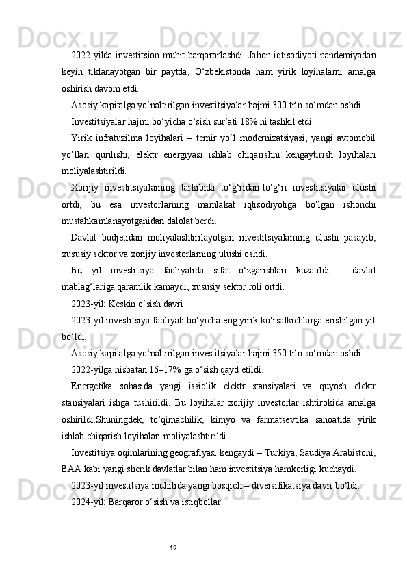192022-yilda investitsion muhit barqarorlashdi. Jahon iqtisodiyoti pandemiyadan
keyin   tiklanayotgan   bir   paytda,   O‘zbekistonda   ham   yirik   loyihalarni   amalga
oshirish davom etdi.
Asosiy kapitalga yo‘naltirilgan investitsiyalar hajmi 300 trln so‘mdan oshdi.
Investitsiyalar hajmi bo‘yicha o‘sish sur’ati 18% ni tashkil etdi.
Yirik   infratuzilma   loyihalari   –   temir   yo‘l   modernizatsiyasi,   yangi   avtomobil
yo‘llari   qurilishi,   elektr   energiyasi   ishlab   chiqarishni   kengaytirish   loyihalari
moliyalashtirildi.
Xorijiy   investitsiyalarning   tarkibida   to‘g‘ridan-to‘g‘ri   investitsiyalar   ulushi
ortdi,   bu   esa   investorlarning   mamlakat   iqtisodiyotiga   bo‘lgan   ishonchi
mustahkamlanayotganidan dalolat berdi.
Davlat   budjetidan   moliyalashtirilayotgan   investitsiyalarning   ulushi   pasayib,
xususiy sektor va xorijiy investorlarning ulushi oshdi.
Bu   yil   investitsiya   faoliyatida   sifat   o‘zgarishlari   kuzatildi   –   davlat
mablag‘lariga qaramlik kamaydi, xususiy sektor roli ortdi.
2023-yil: Keskin o‘sish davri
2023-yil investitsiya faoliyati bo‘yicha eng yirik ko‘rsatkichlarga erishilgan yil
bo‘ldi.
Asosiy kapitalga yo‘naltirilgan investitsiyalar hajmi 350 trln so‘mdan oshdi.
2022-yilga nisbatan 16–17% ga o‘sish qayd etildi.
Energetika   sohasida   yangi   issiqlik   elektr   stansiyalari   va   quyosh   elektr
stansiyalari   ishga   tushirildi.   Bu   loyihalar   xorijiy   investorlar   ishtirokida   amalga
oshirildi.Shuningdek,   to‘qimachilik,   kimyo   va   farmatsevtika   sanoatida   yirik
ishlab chiqarish loyihalari moliyalashtirildi.
Investitsiya oqimlarining geografiyasi kengaydi – Turkiya, Saudiya Arabistoni,
BAA kabi yangi sherik davlatlar bilan ham investitsiya hamkorligi kuchaydi.
2023-yil investitsiya muhitida yangi bosqich – diversifikatsiya davri bo‘ldi.
2024-yil: Barqaror o‘sish va istiqbollar 