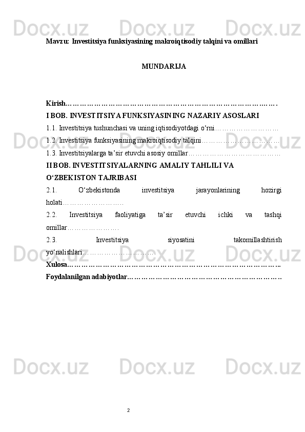 2Mavzu:  Investitsiya funksiyasining makroiqtisodiy talqini va omillari
MUNDARIJA
Kirish ……………………………………………………………………….…….
I BOB. INVESTITSIYA FUNKSIYASINING NAZARIY ASOSLARI
1.1. Investitsiya tushunchasi va uning iqtisodiyotdagi o‘rni ………………………
1.2. Investitsiya funksiyasining makroiqtisodiy talqini ……………………………
1.3. Investitsiyalarga ta’sir etuvchi asosiy omillar …………………………………
II BOB. INVESTITSIYALARNING AMALIY TAHLILI VA 
O‘ZBEKISTON TAJRIBASI
2.1.   O‘zbekistonda   investitsiya   jarayonlarining   hozirgi
holati ……………………..
2.2.   Investitsiya   faoliyatiga   ta’sir   etuvchi   ichki   va   tashqi
omillar ………………….
2.3.   Investitsiya   siyosatini   takomillashtirish
yo‘nalishlari ………………………….
Xulosa ……………………………………………………………………………...
Foydalanilgan adabiyotlar ……………………………………………………….. 