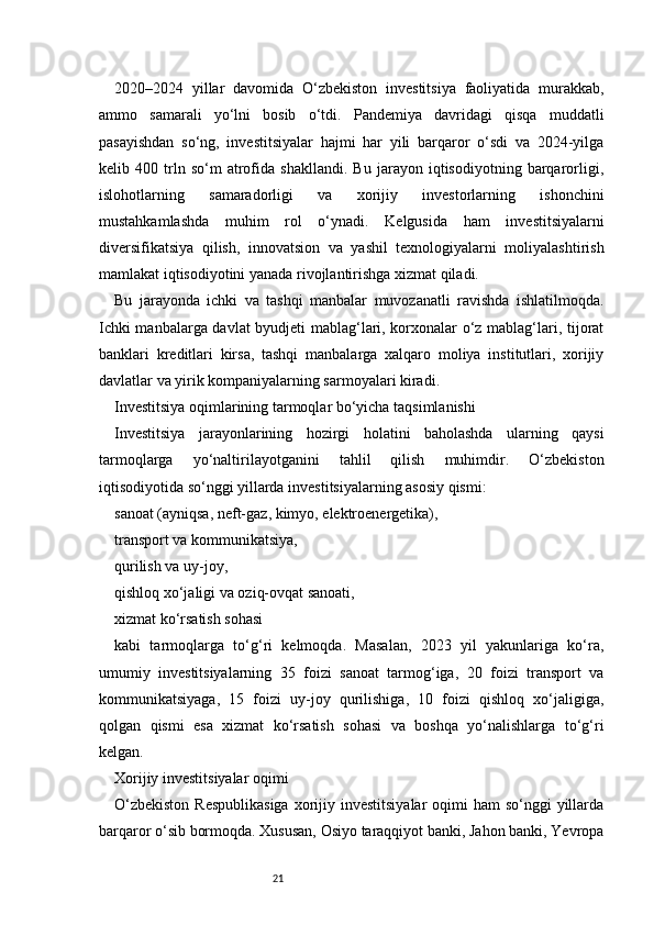 212020–2024   yillar   davomida   O‘zbekiston   investitsiya   faoliyatida   murakkab,
ammo   samarali   yo‘lni   bosib   o‘tdi.   Pandemiya   davridagi   qisqa   muddatli
pasayishdan   so‘ng,   investitsiyalar   hajmi   har   yili   barqaror   o‘sdi   va   2024-yilga
kelib   400   trln   so‘m   atrofida   shakllandi.   Bu   jarayon   iqtisodiyotning   barqarorligi,
islohotlarning   samaradorligi   va   xorijiy   investorlarning   ishonchini
mustahkamlashda   muhim   rol   o‘ynadi.   Kelgusida   ham   investitsiyalarni
diversifikatsiya   qilish,   innovatsion   va   yashil   texnologiyalarni   moliyalashtirish
mamlakat iqtisodiyotini yanada rivojlantirishga xizmat qiladi.
Bu   jarayonda   ichki   va   tashqi   manbalar   muvozanatli   ravishda   ishlatilmoqda.
Ichki manbalarga davlat byudjeti mablag‘lari, korxonalar o‘z mablag‘lari, tijorat
banklari   kreditlari   kirsa,   tashqi   manbalarga   xalqaro   moliya   institutlari,   xorijiy
davlatlar va yirik kompaniyalarning sarmoyalari kiradi.
Investitsiya oqimlarining tarmoqlar bo‘yicha taqsimlanishi
Investitsiya   jarayonlarining   hozirgi   holatini   baholashda   ularning   qaysi
tarmoqlarga   yo‘naltirilayotganini   tahlil   qilish   muhimdir.   O‘zbekiston
iqtisodiyotida so‘nggi yillarda investitsiyalarning asosiy qismi:
sanoat (ayniqsa, neft-gaz, kimyo, elektroenergetika),
transport va kommunikatsiya,
qurilish va uy-joy,
qishloq xo‘jaligi va oziq-ovqat sanoati,
xizmat ko‘rsatish sohasi
kabi   tarmoqlarga   to‘g‘ri   kelmoqda.   Masalan,   2023   yil   yakunlariga   ko‘ra,
umumiy   investitsiyalarning   35   foizi   sanoat   tarmog‘iga,   20   foizi   transport   va
kommunikatsiyaga,   15   foizi   uy-joy   qurilishiga,   10   foizi   qishloq   xo‘jaligiga,
qolgan   qismi   esa   xizmat   ko‘rsatish   sohasi   va   boshqa   yo‘nalishlarga   to‘g‘ri
kelgan.
Xorijiy investitsiyalar oqimi
O‘zbekiston  Respublikasiga  xorijiy investitsiyalar  oqimi  ham  so‘nggi  yillarda
barqaror o‘sib bormoqda. Xususan, Osiyo taraqqiyot banki, Jahon banki, Yevropa 