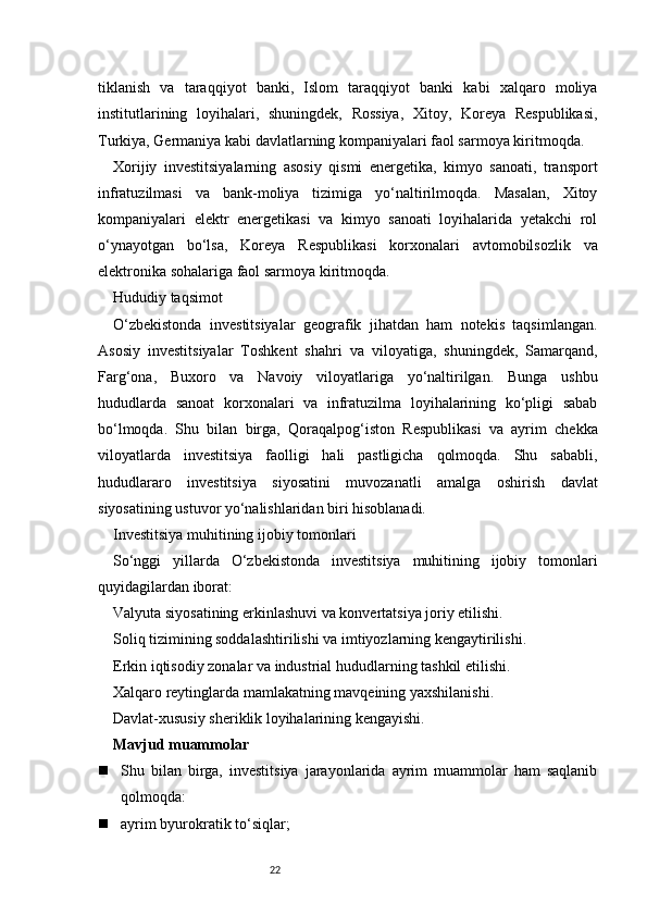 22tiklanish   va   taraqqiyot   banki,   Islom   taraqqiyot   banki   kabi   xalqaro   moliya
institutlarining   loyihalari,   shuningdek,   Rossiya,   Xitoy,   Koreya   Respublikasi,
Turkiya, Germaniya kabi davlatlarning kompaniyalari faol sarmoya kiritmoqda.
Xorijiy   investitsiyalarning   asosiy   qismi   energetika,   kimyo   sanoati,   transport
infratuzilmasi   va   bank-moliya   tizimiga   yo‘naltirilmoqda.   Masalan,   Xitoy
kompaniyalari   elektr   energetikasi   va   kimyo   sanoati   loyihalarida   yetakchi   rol
o‘ynayotgan   bo‘lsa,   Koreya   Respublikasi   korxonalari   avtomobilsozlik   va
elektronika sohalariga faol sarmoya kiritmoqda.
Hududiy taqsimot
O‘zbekistonda   investitsiyalar   geografik   jihatdan   ham   notekis   taqsimlangan.
Asosiy   investitsiyalar   Toshkent   shahri   va   viloyatiga,   shuningdek,   Samarqand,
Farg‘ona,   Buxoro   va   Navoiy   viloyatlariga   yo‘naltirilgan.   Bunga   ushbu
hududlarda   sanoat   korxonalari   va   infratuzilma   loyihalarining   ko‘pligi   sabab
bo‘lmoqda.   Shu   bilan   birga,   Qoraqalpog‘iston   Respublikasi   va   ayrim   chekka
viloyatlarda   investitsiya   faolligi   hali   pastligicha   qolmoqda.   Shu   sababli,
hududlararo   investitsiya   siyosatini   muvozanatli   amalga   oshirish   davlat
siyosatining ustuvor yo‘nalishlaridan biri hisoblanadi.
Investitsiya muhitining ijobiy tomonlari
So‘nggi   yillarda   O‘zbekistonda   investitsiya   muhitining   ijobiy   tomonlari
quyidagilardan iborat:
Valyuta siyosatining erkinlashuvi va konvertatsiya joriy etilishi.
Soliq tizimining soddalashtirilishi va imtiyozlarning kengaytirilishi.
Erkin iqtisodiy zonalar va industrial hududlarning tashkil etilishi.
Xalqaro reytinglarda mamlakatning mavqeining yaxshilanishi.
Davlat-xususiy sheriklik loyihalarining kengayishi.
Mavjud muammolar
 Shu   bilan   birga,   investitsiya   jarayonlarida   ayrim   muammolar   ham   saqlanib
qolmoqda:
 ayrim byurokratik to‘siqlar; 