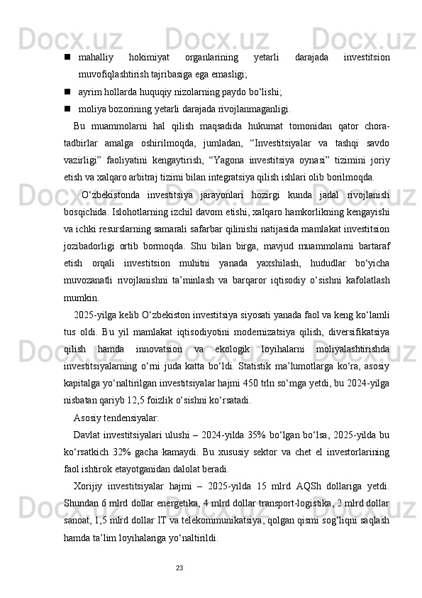 23 mahalliy   hokimiyat   organlarining   yetarli   darajada   investitsion
muvofiqlashtirish tajribasiga ega emasligi;
 ayrim hollarda huquqiy nizolarning paydo bo‘lishi;
 moliya bozorining yetarli darajada rivojlanmaganligi.
Bu   muammolarni   hal   qilish   maqsadida   hukumat   tomonidan   qator   chora-
tadbirlar   amalga   oshirilmoqda,   jumladan,   “Investitsiyalar   va   tashqi   savdo
vazirligi”   faoliyatini   kengaytirish,   “Yagona   investitsiya   oynasi”   tizimini   joriy
etish va xalqaro arbitraj tizimi bilan integratsiya qilish ishlari olib borilmoqda.
  O‘zbekistonda   investitsiya   jarayonlari   hozirgi   kunda   jadal   rivojlanish
bosqichida. Islohotlarning izchil davom etishi, xalqaro hamkorlikning kengayishi
va ichki resurslarning samarali safarbar qilinishi natijasida mamlakat investitsion
jozibadorligi   ortib   bormoqda.   Shu   bilan   birga,   mavjud   muammolarni   bartaraf
etish   orqali   investitsion   muhitni   yanada   yaxshilash,   hududlar   bo‘yicha
muvozanatli   rivojlanishni   ta’minlash   va   barqaror   iqtisodiy   o‘sishni   kafolatlash
mumkin.
2025-yilga kelib O‘zbekiston investitsiya siyosati yanada faol va keng ko‘lamli
tus   oldi.   Bu   yil   mamlakat   iqtisodiyotini   modernizatsiya   qilish,   diversifikatsiya
qilish   hamda   innovatsion   va   ekologik   loyihalarni   moliyalashtirishda
investitsiyalarning   o‘rni   juda   katta   bo‘ldi.   Statistik   ma’lumotlarga   ko‘ra,   asosiy
kapitalga yo‘naltirilgan investitsiyalar hajmi 450 trln so‘mga yetdi, bu 2024-yilga
nisbatan qariyb 12,5 foizlik o‘sishni ko‘rsatadi.
Asosiy tendensiyalar:
Davlat  investitsiyalari  ulushi  – 2024-yilda 35%  bo‘lgan bo‘lsa, 2025-yilda bu
ko‘rsatkich   32%   gacha   kamaydi.   Bu   xususiy   sektor   va   chet   el   investorlarining
faol ishtirok etayotganidan dalolat beradi.
Xorijiy   investitsiyalar   hajmi   –   2025-yilda   15   mlrd   AQSh   dollariga   yetdi.
Shundan 6 mlrd dollar energetika, 4 mlrd dollar transport-logistika, 2 mlrd dollar
sanoat, 1,5 mlrd dollar IT va telekommunikatsiya, qolgan qismi sog‘liqni saqlash
hamda ta’lim loyihalariga yo‘naltirildi. 