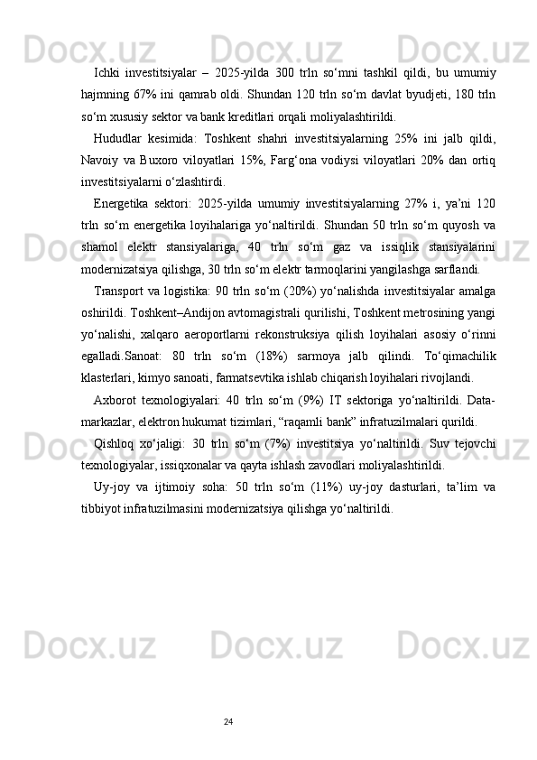 24Ichki   investitsiyalar   –   2025-yilda   300   trln   so‘mni   tashkil   qildi,   bu   umumiy
hajmning 67%  ini  qamrab oldi. Shundan 120 trln so‘m  davlat  byudjeti, 180 trln
so‘m xususiy sektor va bank kreditlari orqali moliyalashtirildi.
Hududlar   kesimida:   Toshkent   shahri   investitsiyalarning   25%   ini   jalb   qildi,
Navoiy   va   Buxoro   viloyatlari   15%,   Farg‘ona   vodiysi   viloyatlari   20%   dan   ortiq
investitsiyalarni o‘zlashtirdi.
Energetika   sektori:   2025-yilda   umumiy   investitsiyalarning   27%   i,   ya’ni   120
trln   so‘m   energetika   loyihalariga   yo‘naltirildi.   Shundan   50   trln   so‘m   quyosh   va
shamol   elektr   stansiyalariga,   40   trln   so‘m   gaz   va   issiqlik   stansiyalarini
modernizatsiya qilishga, 30 trln so‘m elektr tarmoqlarini yangilashga sarflandi.
Transport   va  logistika:   90  trln  so‘m   (20%)   yo‘nalishda   investitsiyalar   amalga
oshirildi. Toshkent–Andijon avtomagistrali qurilishi, Toshkent metrosining yangi
yo‘nalishi,   xalqaro   aeroportlarni   rekonstruksiya   qilish   loyihalari   asosiy   o‘rinni
egalladi.Sanoat:   80   trln   so‘m   (18%)   sarmoya   jalb   qilindi.   To‘qimachilik
klasterlari, kimyo sanoati, farmatsevtika ishlab chiqarish loyihalari rivojlandi.
Axborot   texnologiyalari:   40   trln   so‘m   (9%)   IT   sektoriga   yo‘naltirildi.   Data-
markazlar, elektron hukumat tizimlari, “raqamli bank” infratuzilmalari qurildi.
Qishloq   xo‘jaligi:   30   trln   so‘m   (7%)   investitsiya   yo‘naltirildi.   Suv   tejovchi
texnologiyalar, issiqxonalar va qayta ishlash zavodlari moliyalashtirildi.
Uy-joy   va   ijtimoiy   soha:   50   trln   so‘m   (11%)   uy-joy   dasturlari,   ta’lim   va
tibbiyot infratuzilmasini modernizatsiya qilishga yo‘naltirildi. 