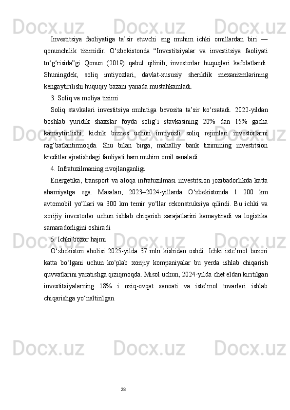 28Investitsiya   faoliyatiga   ta’sir   etuvchi   eng   muhim   ichki   omillardan   biri   —
qonunchilik   tizimidir.   O‘zbekistonda   “Investitsiyalar   va   investitsiya   faoliyati
to‘g‘risida”gi   Qonun   (2019)   qabul   qilinib,   investorlar   huquqlari   kafolatlandi.
Shuningdek,   soliq   imtiyozlari,   davlat-xususiy   sheriklik   mexanizmlarining
kengaytirilishi huquqiy bazani yanada mustahkamladi.
3. Soliq va moliya tizimi
Soliq   stavkalari   investitsiya   muhitiga   bevosita   ta’sir   ko‘rsatadi.   2022-yildan
boshlab   yuridik   shaxslar   foyda   solig‘i   stavkasining   20%   dan   15%   gacha
kamaytirilishi,   kichik   biznes   uchun   imtiyozli   soliq   rejimlari   investorlarni
rag‘batlantirmoqda.   Shu   bilan   birga,   mahalliy   bank   tizimining   investitsion
kreditlar ajratishdagi faoliyati ham muhim omil sanaladi.
4. Infratuzilmaning rivojlanganligi
Energetika,   transport   va   aloqa   infratuzilmasi   investitsion   jozibadorlikda   katta
ahamiyatga   ega.   Masalan,   2023–2024-yillarda   O‘zbekistonda   1   200   km
avtomobil   yo‘llari   va   300   km   temir   yo‘llar   rekonstruksiya   qilindi.   Bu   ichki   va
xorijiy   investorlar   uchun   ishlab   chiqarish   xarajatlarini   kamaytiradi   va   logistika
samaradorligini oshiradi.
5. Ichki bozor hajmi
O‘zbekiston   aholisi   2025-yilda   37   mln   kishidan   oshdi.   Ichki   iste’mol   bozori
katta   bo‘lgani   uchun   ko‘plab   xorijiy   kompaniyalar   bu   yerda   ishlab   chiqarish
quvvatlarini yaratishga qiziqmoqda. Misol uchun, 2024-yilda chet eldan kiritilgan
investitsiyalarning   18%   i   oziq-ovqat   sanoati   va   iste’mol   tovarlari   ishlab
chiqarishga yo‘naltirilgan. 