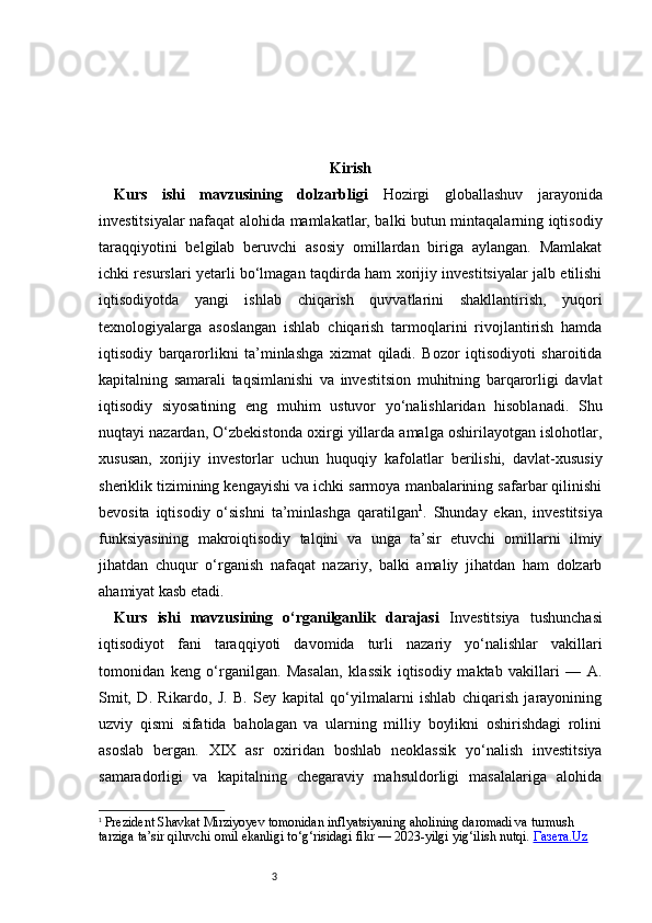 3 Kirish
Kurs   ishi   mavzusining   dolzarbligi   Hozirgi   globallashuv   jarayonida
investitsiyalar nafaqat alohida mamlakatlar, balki butun mintaqalarning iqtisodiy
taraqqiyotini   belgilab   beruvchi   asosiy   omillardan   biriga   aylangan.   Mamlakat
ichki resurslari yetarli bo‘lmagan taqdirda ham xorijiy investitsiyalar jalb etilishi
iqtisodiyotda   yangi   ishlab   chiqarish   quvvatlarini   shakllantirish,   yuqori
texnologiyalarga   asoslangan   ishlab   chiqarish   tarmoqlarini   rivojlantirish   hamda
iqtisodiy   barqarorlikni   ta’minlashga   xizmat   qiladi.   Bozor   iqtisodiyoti   sharoitida
kapitalning   samarali   taqsimlanishi   va   investitsion   muhitning   barqarorligi   davlat
iqtisodiy   siyosatining   eng   muhim   ustuvor   yo‘nalishlaridan   hisoblanadi.   Shu
nuqtayi nazardan, O‘zbekistonda oxirgi yillarda amalga oshirilayotgan islohotlar,
xususan,   xorijiy   investorlar   uchun   huquqiy   kafolatlar   berilishi,   davlat-xususiy
sheriklik tizimining kengayishi va ichki sarmoya manbalarining safarbar qilinishi
bevosita   iqtisodiy   o‘sishni   ta’minlashga   qaratilgan 1
.   Shunday   ekan,   investitsiya
funksiyasining   makroiqtisodiy   talqini   va   unga   ta’sir   etuvchi   omillarni   ilmiy
jihatdan   chuqur   o‘rganish   nafaqat   nazariy,   balki   amaliy   jihatdan   ham   dolzarb
ahamiyat kasb etadi.
Kurs   ishi   mavzusining   o‘rganilganlik   darajasi   Investitsiya   tushunchasi
iqtisodiyot   fani   taraqqiyoti   davomida   turli   nazariy   yo‘nalishlar   vakillari
tomonidan   keng   o‘rganilgan.   Masalan,   klassik   iqtisodiy   maktab   vakillari   —   A.
Smit,   D.   Rikardo,   J.   B.   Sey   kapital   qo‘yilmalarni   ishlab   chiqarish   jarayonining
uzviy   qismi   sifatida   baholagan   va   ularning   milliy   boylikni   oshirishdagi   rolini
asoslab   bergan.   XIX   asr   oxiridan   boshlab   neoklassik   yo‘nalish   investitsiya
samaradorligi   va   kapitalning   chegaraviy   mahsuldorligi   masalalariga   alohida
1
  Prezident Shavkat Mirziyoyev tomonidan inflyatsiyaning aholining daromadi va turmush 
tarziga ta’sir qiluvchi omil ekanligi to‘g‘risidagi fikr — 2023-yilgi yig‘ilish nutqi.  Газета.Uz 