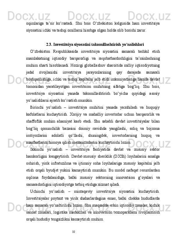 32oqimlariga   ta’sir   ko‘rsatadi.   Shu   bois   O‘zbekiston   kelgusida   ham   investitsiya
siyosatini ichki va tashqi omillarni hisobga olgan holda olib borishi zarur.
2.3. Investitsiya siyosatini takomillashtirish yo‘nalishlari
O‘zbekiston   Respublikasida   investitsiya   siyosatini   samarali   tashkil   etish
mamlakatning   iqtisodiy   barqarorligi   va   raqobatbardoshligini   ta’minlashning
muhim sharti hisoblanadi. Hozirgi globallashuv sharoitida milliy iqtisodiyotning
jadal   rivojlanishi   investitsiya   jarayonlarining   qay   darajada   samarali
boshqarilishiga, ichki va tashqi kapitalni jalb etish imkoniyatlariga hamda davlat
tomonidan   yaratilayotgan   investitsion   muhitning   sifatiga   bog‘liq.   Shu   bois,
investitsiya   siyosatini   yanada   takomillashtirish   bo‘yicha   quyidagi   asosiy
yo‘nalishlarni ajratib ko‘rsatish mumkin.
Birinchi   yo‘nalish   –   investitsiya   muhitini   yanada   yaxshilash   va   huquqiy
kafolatlarni   kuchaytirish.   Xorijiy   va   mahalliy   investorlar   uchun   barqarorlik   va
shaffoflik   muhim   ahamiyat   kasb   etadi.   Shu   sababli   davlat   investitsiyalar   bilan
bog‘liq   qonunchilik   bazasini   doimiy   ravishda   yangilashi,   soliq   va   bojxona
imtiyozlarini   adolatli   qo‘llashi,   shuningdek,   investorlarning   huquq   va
manfaatlarini himoya qilish mexanizmlarini kuchaytirishi lozim.
Ikkinchi   yo‘nalish   –   investitsiya   faoliyatida   davlat   va   xususiy   sektor
hamkorligini   kengaytirish.   Davlat-xususiy   sheriklik   (DXSh)   loyihalarini   amalga
oshirish,   yirik   infratuzilma   va   ijtimoiy   soha   loyihalariga   xususiy   kapitalni   jalb
etish   orqali   byudjet   yukini   kamaytirish   mumkin.   Bu   model   nafaqat   resurslardan
oqilona   foydalanishga,   balki   xususiy   sektorning   innovatsion   g‘oyalari   va
samaradorligini iqtisodiyotga tatbiq etishga xizmat qiladi.
Uchinchi   yo‘nalish   –   mintaqaviy   investitsiya   siyosatini   kuchaytirish.
Investitsiyalar   poytaxt   va   yirik   shaharlardagina   emas,   balki   chekka   hududlarda
ham samarali yo‘naltirilishi lozim. Shu maqsadda erkin iqtisodiy zonalar, kichik
sanoat   zonalari,  logistika   markazlari  va   innovatsion   texnoparklarni  rivojlantirish
orqali hududiy tengsizlikni kamaytirish muhim. 