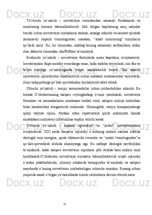 33To‘rtinchi   yo‘nalish   –   investitsiya   resurslaridan   samarali   foydalanish   va
monitoring   tizimini   takomillashtirish.   Jalb   etilgan   kapitalning   aniq   natijalar
berishi uchun investitsiya loyihalarini tanlash, amalga oshirish va nazorat qilishda
zamonaviy   raqamli   texnologiyalar,   masalan,   “smart   monitoring”   tizimlarini
qo‘llash   zarur.   Bu,   bir   tomondan,   mablag‘larning   samarasiz   sarflanishini   oldini
olsa, ikkinchi tomondan, shaffoflikni ta’minlaydi.
Beshinchi   yo‘nalish   –   investitsiya   faoliyatida   inson   kapitalini   rivojlantirish.
Investitsiyalar faqat moddiy resurslarga emas, balki kadrlar tayyorlash, ilm-fan va
ta’lim   tizimiga   yo‘naltirilganda   yuqori   samaradorlik   beradi.   Shu   sababli
innovatsion iqtisodiyotni shakllantirish uchun malakali mutaxassislar tayyorlash,
ilmiy tadqiqotlarga qo‘llab-quvvatlashni kuchaytirish talab etiladi.
Oltinchi   yo‘nalish   –   xorijiy   sarmoyadorlar   uchun   jozibadorlikni   oshirish.   Bu
borada   O‘zbekistonning   xalqaro   reytinglardagi   o‘rnini   yaxshilash,   investitsiya
forumlari   va   yarmarkalarini   muntazam   tashkil   etish,   xalqaro   moliya   institutlari
bilan   hamkorlikni   kengaytirish   muhimdir.   Shuningdek,   xorijiy   kompaniyalarga
qulay   valyuta   rejimi,   foydani   erkin   repatriatsiya   qilish   imkoniyati   hamda
mustahkam moliyaviy infratuzilma taqdim etilishi kerak.
Yettinchi   yo‘nalish   –   raqamli   iqtisodiyot   va   “yashil”   investitsiyalarni
rivojlantirish.   XXI   asrda   barqaror   iqtisodiy   o‘sishning   muhim   manbai   sifatida
ekologik   toza   energiya,   qayta   tiklanuvchi   resurslar   va   “yashil   texnologiyalar”ni
qo‘llab-quvvatlash   alohida   ahamiyatga   ega.   Bu   nafaqat   ekologik   xavfsizlikni
ta’minlaydi,   balki   xalqaro   investitsion   oqimlarni   jalb   etishda   ham   muhim   omil
hisoblanadi.O‘zbekiston   investitsiya   siyosatini   takomillashtirish   orqali   iqtisodiy
o‘sishni   jadallashtirishi,   ijtimoiy   sohalarda   taraqqiyotni   ta’minlashi   va   xalqaro
maydonda o‘zining investitsion jozibadorligini  oshirishi  mumkin. Buning uchun
yuqorida sanab o‘tilgan yo‘nalishlarda tizimli islohotlarni davom ettirish zarur. 