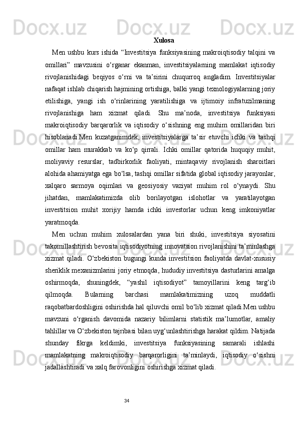 34 Xulosa
Men   ushbu   kurs   ishida   “Investitsiya   funksiyasining   makroiqtisodiy   talqini   va
omillari”   mavzusini   o‘rganar   ekanman,   investitsiyalarning   mamlakat   iqtisodiy
rivojlanishidagi   beqiyos   o‘rni   va   ta’sirini   chuqurroq   angladim.   Investitsiyalar
nafaqat ishlab chiqarish hajmining ortishiga, balki yangi texnologiyalarning joriy
etilishiga,   yangi   ish   o‘rinlarining   yaratilishiga   va   ijtimoiy   infratuzilmaning
rivojlanishiga   ham   xizmat   qiladi.   Shu   ma’noda,   investitsiya   funksiyasi
makroiqtisodiy   barqarorlik   va   iqtisodiy   o‘sishning   eng   muhim   omillaridan   biri
hisoblanadi.Men   kuzatganimdek,   investitsiyalarga   ta’sir   etuvchi   ichki   va   tashqi
omillar   ham   murakkab   va   ko‘p   qirrali.   Ichki   omillar   qatorida   huquqiy   muhit,
moliyaviy   resurslar,   tadbirkorlik   faoliyati,   mintaqaviy   rivojlanish   sharoitlari
alohida ahamiyatga ega bo‘lsa, tashqi omillar sifatida global iqtisodiy jarayonlar,
xalqaro   sarmoya   oqimlari   va   geosiyosiy   vaziyat   muhim   rol   o‘ynaydi.   Shu
jihatdan,   mamlakatimizda   olib   borilayotgan   islohotlar   va   yaratilayotgan
investitsion   muhit   xorijiy   hamda   ichki   investorlar   uchun   keng   imkoniyatlar
yaratmoqda.
Men   uchun   muhim   xulosalardan   yana   biri   shuki,   investitsiya   siyosatini
takomillashtirish bevosita iqtisodiyotning innovatsion rivojlanishini ta’minlashga
xizmat   qiladi.   O‘zbekiston   bugungi   kunda   investitsion   faoliyatda   davlat-xususiy
sheriklik mexanizmlarini joriy etmoqda, hududiy investitsiya dasturlarini amalga
oshirmoqda,   shuningdek,   “yashil   iqtisodiyot”   tamoyillarini   keng   targ‘ib
qilmoqda.   Bularning   barchasi   mamlakatimizning   uzoq   muddatli
raqobatbardoshligini oshirishda hal qiluvchi omil bo‘lib xizmat qiladi.Men ushbu
mavzuni   o‘rganish   davomida   nazariy   bilimlarni   statistik   ma’lumotlar,   amaliy
tahlillar va O‘zbekiston tajribasi bilan uyg‘unlashtirishga harakat qildim. Natijada
shunday   fikrga   keldimki,   investitsiya   funksiyasining   samarali   ishlashi
mamlakatning   makroiqtisodiy   barqarorligini   ta’minlaydi,   iqtisodiy   o‘sishni
jadallashtiradi va xalq farovonligini oshirishga xizmat qiladi.  