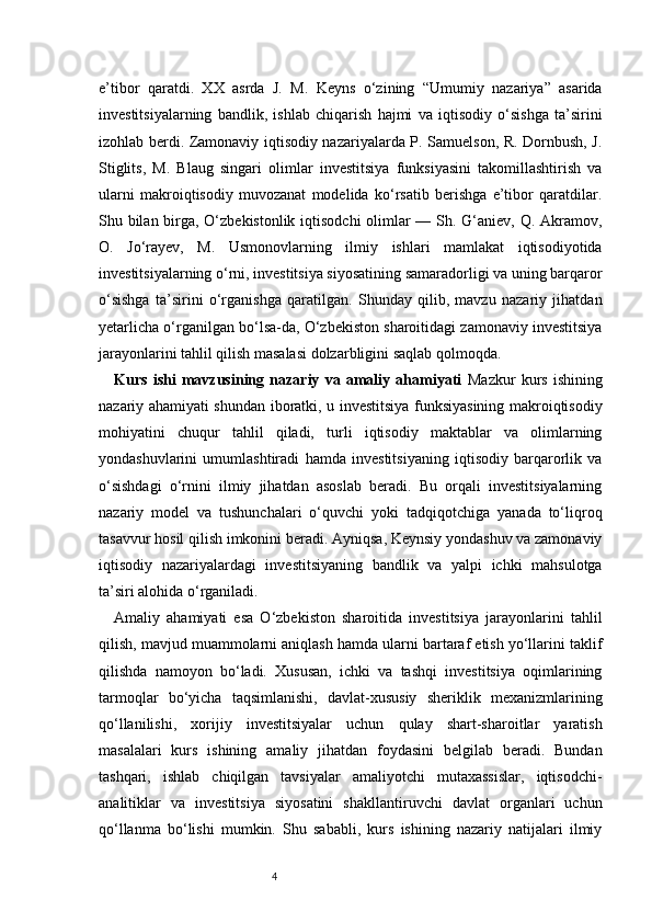 4e’tibor   qaratdi.   XX   asrda   J.   M.   Keyns   o‘zining   “Umumiy   nazariya”   asarida
investitsiyalarning   bandlik,   ishlab   chiqarish   hajmi   va   iqtisodiy   o‘sishga   ta’sirini
izohlab berdi. Zamonaviy iqtisodiy nazariyalarda P. Samuelson, R. Dornbush, J.
Stiglits,   M.   Blaug   singari   olimlar   investitsiya   funksiyasini   takomillashtirish   va
ularni   makroiqtisodiy   muvozanat   modelida   ko‘rsatib   berishga   e’tibor   qaratdilar.
Shu bilan birga, O‘zbekistonlik iqtisodchi  olimlar  — Sh. G‘aniev, Q. Akramov,
O.   Jo‘rayev,   M.   Usmonovlarning   ilmiy   ishlari   mamlakat   iqtisodiyotida
investitsiyalarning o‘rni, investitsiya siyosatining samaradorligi va uning barqaror
o‘sishga   ta’sirini   o‘rganishga   qaratilgan.   Shunday   qilib,   mavzu   nazariy   jihatdan
yetarlicha o‘rganilgan bo‘lsa-da, O‘zbekiston sharoitidagi zamonaviy investitsiya
jarayonlarini tahlil qilish masalasi dolzarbligini saqlab qolmoqda.
Kurs   ishi   mavzusining   nazariy   va   amaliy   ahamiyati   Mazkur   kurs   ishining
nazariy ahamiyati shundan iboratki, u investitsiya funksiyasining makroiqtisodiy
mohiyatini   chuqur   tahlil   qiladi,   turli   iqtisodiy   maktablar   va   olimlarning
yondashuvlarini   umumlashtiradi   hamda   investitsiyaning   iqtisodiy   barqarorlik   va
o‘sishdagi   o‘rnini   ilmiy   jihatdan   asoslab   beradi.   Bu   orqali   investitsiyalarning
nazariy   model   va   tushunchalari   o‘quvchi   yoki   tadqiqotchiga   yanada   to‘liqroq
tasavvur hosil qilish imkonini beradi. Ayniqsa, Keynsiy yondashuv va zamonaviy
iqtisodiy   nazariyalardagi   investitsiyaning   bandlik   va   yalpi   ichki   mahsulotga
ta’siri alohida o‘rganiladi.
Amaliy   ahamiyati   esa   O‘zbekiston   sharoitida   investitsiya   jarayonlarini   tahlil
qilish, mavjud muammolarni aniqlash hamda ularni bartaraf etish yo‘llarini taklif
qilishda   namoyon   bo‘ladi.   Xususan,   ichki   va   tashqi   investitsiya   oqimlarining
tarmoqlar   bo‘yicha   taqsimlanishi,   davlat-xususiy   sheriklik   mexanizmlarining
qo‘llanilishi,   xorijiy   investitsiyalar   uchun   qulay   shart-sharoitlar   yaratish
masalalari   kurs   ishining   amaliy   jihatdan   foydasini   belgilab   beradi.   Bundan
tashqari,   ishlab   chiqilgan   tavsiyalar   amaliyotchi   mutaxassislar,   iqtisodchi-
analitiklar   va   investitsiya   siyosatini   shakllantiruvchi   davlat   organlari   uchun
qo‘llanma   bo‘lishi   mumkin.   Shu   sababli,   kurs   ishining   nazariy   natijalari   ilmiy 
