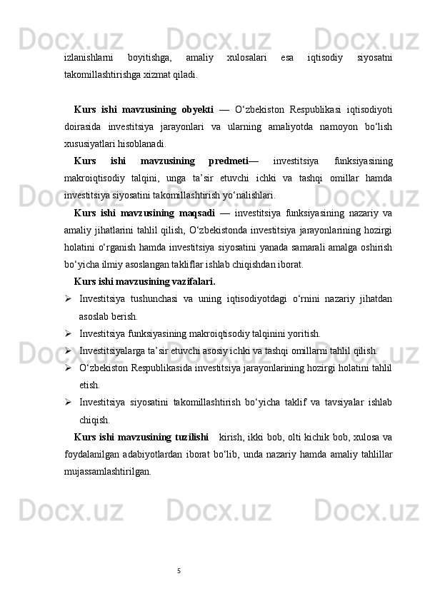 5izlanishlarni   boyitishga,   amaliy   xulosalari   esa   iqtisodiy   siyosatni
takomillashtirishga xizmat qiladi.
Kurs   ishi   mavzusining   obyekti   —   O‘zbekiston   Respublikasi   iqtisodiyoti
doirasida   investitsiya   jarayonlari   va   ularning   amaliyotda   namoyon   bo‘lish
xususiyatlari hisoblanadi.
Kurs   ishi   mavzusining   predmeti —   investitsiya   funksiyasining
makroiqtisodiy   talqini,   unga   ta’sir   etuvchi   ichki   va   tashqi   omillar   hamda
investitsiya siyosatini takomillashtirish yo‘nalishlari.
Kurs   ishi   mavzusining   maqsadi   —   investitsiya   funksiyasining   nazariy   va
amaliy jihatlarini tahlil qilish, O‘zbekistonda investitsiya jarayonlarining hozirgi
holatini o‘rganish hamda investitsiya siyosatini yanada samarali amalga oshirish
bo‘yicha ilmiy asoslangan takliflar ishlab chiqishdan iborat.
Kurs ishi mavzusining vazifalari.
 Investitsiya   tushunchasi   va   uning   iqtisodiyotdagi   o‘rnini   nazariy   jihatdan
asoslab berish.
 Investitsiya funksiyasining makroiqtisodiy talqinini yoritish.
 Investitsiyalarga ta’sir etuvchi asosiy ichki va tashqi omillarni tahlil qilish.
 O‘zbekiston Respublikasida investitsiya jarayonlarining hozirgi holatini tahlil
etish.
 Investitsiya   siyosatini   takomillashtirish   bo‘yicha   taklif   va   tavsiyalar   ishlab
chiqish.
Kurs ishi mavzusining tuzilishi       kirish, ikki bob, olti kichik bob, xulosa va
foydalanilgan   adabiyotlardan   iborat   bo‘lib,   unda   nazariy   hamda   amaliy   tahlillar
mujassamlashtirilgan. 