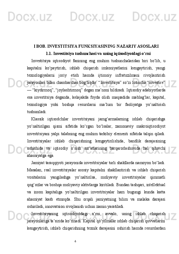 6I BOB. INVESTITSIYA FUNKSIYASINING NAZARIY ASOSLARI
1.1. Investitsiya tushunchasi va uning iqtisodiyotdagi o‘rni
Investitsiya   iqtisodiyot   fanining   eng   muhim   tushunchalaridan   biri   bo‘lib,   u
kapitalni   ko‘paytirish,   ishlab   chiqarish   imkoniyatlarini   kengaytirish,   yangi
texnologiyalarni   joriy   etish   hamda   ijtimoiy   infratuzilmani   rivojlantirish
jarayonlari bilan chambarchas bog‘liqdir. “Investitsiya” so‘zi lotincha “investire”
— “kiydirmoq”, “joylashtirmoq” degan ma’noni bildiradi. Iqtisodiy adabiyotlarda
esa   investitsiya   deganda,   kelajakda   foyda   olish   maqsadida   mablag‘lar,   kapital,
texnologiya   yoki   boshqa   resurslarni   ma’lum   bir   faoliyatga   yo‘naltirish
tushuniladi.
Klassik   iqtisodchilar   investitsiyani   jamg‘armalarning   ishlab   chiqarishga
yo‘naltirilgan   qismi   sifatida   ko‘rgan   bo‘lsalar,   zamonaviy   makroiqtisodiyot
investitsiyani   yalpi   talabning  eng  muhim   tarkibiy  elementi  sifatida  talqin  qiladi.
Investitsiyalar   ishlab   chiqarishning   kengaytirilishida,   bandlik   darajasining
oshishida   va   iqtisodiy   o‘sish   sur’atlarining   barqarorlashuvida   hal   qiluvchi
ahamiyatga ega.
Jamiyat taraqqiyoti jarayonida investitsiyalar turli shakllarda namoyon bo‘ladi.
Masalan,   real   investitsiyalar   asosiy   kapitalni   shakllantirish   va   ishlab   chiqarish
vositalarini   yangilashga   yo‘naltirilsa,   moliyaviy   investitsiyalar   qimmatli
qog‘ozlar va boshqa moliyaviy aktivlarga kiritiladi. Bundan tashqari, intellektual
va   inson   kapitaliga   yo‘naltirilgan   investitsiyalar   ham   bugungi   kunda   katta
ahamiyat   kasb   etmoqda.   Shu   orqali   jamiyatning   bilim   va   malaka   darajasi
oshiriladi, innovatsion rivojlanish uchun zamin yaratiladi.
Investitsiyaning   iqtisodiyotdagi   o‘rni,   avvalo,   uning   ishlab   chiqarish
jarayonlariga ta’sirida ko‘rinadi. Kapital qo‘yilmalar ishlab chiqarish quvvatlarini
kengaytirish,   ishlab   chiqarishning   texnik   darajasini   oshirish   hamda   resurslardan 