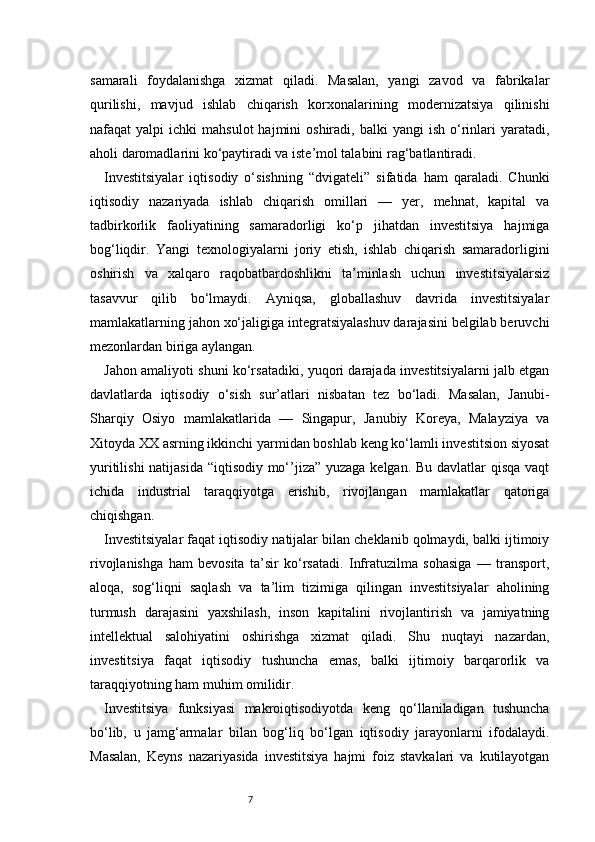 7samarali   foydalanishga   xizmat   qiladi.   Masalan,   yangi   zavod   va   fabrikalar
qurilishi,   mavjud   ishlab   chiqarish   korxonalarining   modernizatsiya   qilinishi
nafaqat   yalpi   ichki   mahsulot  hajmini  oshiradi,  balki  yangi  ish   o‘rinlari  yaratadi,
aholi daromadlarini ko‘paytiradi va iste’mol talabini rag‘batlantiradi.
Investitsiyalar   iqtisodiy   o‘sishning   “dvigateli”   sifatida   ham   qaraladi.   Chunki
iqtisodiy   nazariyada   ishlab   chiqarish   omillari   —   yer,   mehnat,   kapital   va
tadbirkorlik   faoliyatining   samaradorligi   ko‘p   jihatdan   investitsiya   hajmiga
bog‘liqdir.   Yangi   texnologiyalarni   joriy   etish,   ishlab   chiqarish   samaradorligini
oshirish   va   xalqaro   raqobatbardoshlikni   ta’minlash   uchun   investitsiyalarsiz
tasavvur   qilib   bo‘lmaydi.   Ayniqsa,   globallashuv   davrida   investitsiyalar
mamlakatlarning jahon xo‘jaligiga integratsiyalashuv darajasini belgilab beruvchi
mezonlardan biriga aylangan.
Jahon amaliyoti shuni ko‘rsatadiki, yuqori darajada investitsiyalarni jalb etgan
davlatlarda   iqtisodiy   o‘sish   sur’atlari   nisbatan   tez   bo‘ladi.   Masalan,   Janubi-
Sharqiy   Osiyo   mamlakatlarida   —   Singapur,   Janubiy   Koreya,   Malayziya   va
Xitoyda XX asrning ikkinchi yarmidan boshlab keng ko‘lamli investitsion siyosat
yuritilishi  natijasida  “iqtisodiy mo‘’jiza” yuzaga kelgan. Bu davlatlar qisqa vaqt
ichida   industrial   taraqqiyotga   erishib,   rivojlangan   mamlakatlar   qatoriga
chiqishgan.
Investitsiyalar faqat iqtisodiy natijalar bilan cheklanib qolmaydi, balki ijtimoiy
rivojlanishga   ham   bevosita   ta’sir   ko‘rsatadi.   Infratuzilma   sohasiga   —   transport,
aloqa,   sog‘liqni   saqlash   va   ta’lim   tizimiga   qilingan   investitsiyalar   aholining
turmush   darajasini   yaxshilash,   inson   kapitalini   rivojlantirish   va   jamiyatning
intellektual   salohiyatini   oshirishga   xizmat   qiladi.   Shu   nuqtayi   nazardan,
investitsiya   faqat   iqtisodiy   tushuncha   emas,   balki   ijtimoiy   barqarorlik   va
taraqqiyotning ham muhim omilidir.
Investitsiya   funksiyasi   makroiqtisodiyotda   keng   qo‘llaniladigan   tushuncha
bo‘lib,   u   jamg‘armalar   bilan   bog‘liq   bo‘lgan   iqtisodiy   jarayonlarni   ifodalaydi.
Masalan,   Keyns   nazariyasida   investitsiya   hajmi   foiz   stavkalari   va   kutilayotgan 
