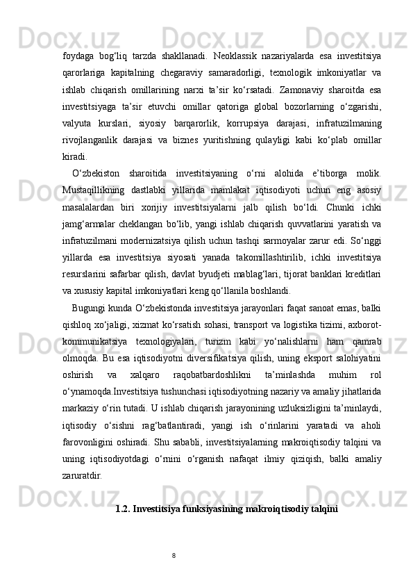 8foydaga   bog‘liq   tarzda   shakllanadi.   Neoklassik   nazariyalarda   esa   investitsiya
qarorlariga   kapitalning   chegaraviy   samaradorligi,   texnologik   imkoniyatlar   va
ishlab   chiqarish   omillarining   narxi   ta’sir   ko‘rsatadi.   Zamonaviy   sharoitda   esa
investitsiyaga   ta’sir   etuvchi   omillar   qatoriga   global   bozorlarning   o‘zgarishi,
valyuta   kurslari,   siyosiy   barqarorlik,   korrupsiya   darajasi,   infratuzilmaning
rivojlanganlik   darajasi   va   biznes   yuritishning   qulayligi   kabi   ko‘plab   omillar
kiradi.
O‘zbekiston   sharoitida   investitsiyaning   o‘rni   alohida   e’tiborga   molik.
Mustaqillikning   dastlabki   yillarida   mamlakat   iqtisodiyoti   uchun   eng   asosiy
masalalardan   biri   xorijiy   investitsiyalarni   jalb   qilish   bo‘ldi.   Chunki   ichki
jamg‘armalar   cheklangan   bo‘lib,   yangi   ishlab   chiqarish   quvvatlarini   yaratish   va
infratuzilmani   modernizatsiya   qilish   uchun   tashqi   sarmoyalar   zarur   edi.   So‘nggi
yillarda   esa   investitsiya   siyosati   yanada   takomillashtirilib,   ichki   investitsiya
resurslarini safarbar  qilish, davlat byudjeti mablag‘lari, tijorat  banklari  kreditlari
va xususiy kapital imkoniyatlari keng qo‘llanila boshlandi.
Bugungi kunda O‘zbekistonda investitsiya jarayonlari faqat sanoat emas, balki
qishloq xo‘jaligi, xizmat ko‘rsatish sohasi, transport va logistika tizimi, axborot-
kommunikatsiya   texnologiyalari,   turizm   kabi   yo‘nalishlarni   ham   qamrab
olmoqda.   Bu   esa   iqtisodiyotni   diversifikatsiya   qilish,   uning   eksport   salohiyatini
oshirish   va   xalqaro   raqobatbardoshlikni   ta’minlashda   muhim   rol
o‘ynamoqda.Investitsiya tushunchasi iqtisodiyotning nazariy va amaliy jihatlarida
markaziy o‘rin tutadi. U ishlab chiqarish jarayonining uzluksizligini ta’minlaydi,
iqtisodiy   o‘sishni   rag‘batlantiradi,   yangi   ish   o‘rinlarini   yaratadi   va   aholi
farovonligini   oshiradi.   Shu   sababli,   investitsiyalarning   makroiqtisodiy   talqini   va
uning   iqtisodiyotdagi   o‘rnini   o‘rganish   nafaqat   ilmiy   qiziqish,   balki   amaliy
zaruratdir.
1.2. Investitsiya funksiyasining makroiqtisodiy talqini 
