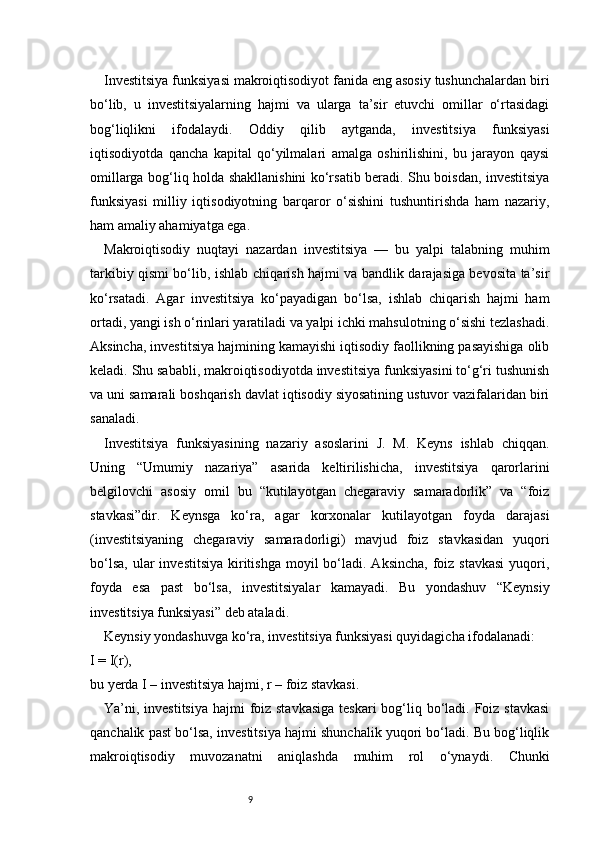 9Investitsiya funksiyasi makroiqtisodiyot fanida eng asosiy tushunchalardan biri
bo‘lib,   u   investitsiyalarning   hajmi   va   ularga   ta’sir   etuvchi   omillar   o‘rtasidagi
bog‘liqlikni   ifodalaydi.   Oddiy   qilib   aytganda,   investitsiya   funksiyasi
iqtisodiyotda   qancha   kapital   qo‘yilmalari   amalga   oshirilishini,   bu   jarayon   qaysi
omillarga bog‘liq holda shakllanishini ko‘rsatib beradi. Shu boisdan, investitsiya
funksiyasi   milliy   iqtisodiyotning   barqaror   o‘sishini   tushuntirishda   ham   nazariy,
ham amaliy ahamiyatga ega.
Makroiqtisodiy   nuqtayi   nazardan   investitsiya   —   bu   yalpi   talabning   muhim
tarkibiy qismi bo‘lib, ishlab chiqarish hajmi va bandlik darajasiga bevosita ta’sir
ko‘rsatadi.   Agar   investitsiya   ko‘payadigan   bo‘lsa,   ishlab   chiqarish   hajmi   ham
ortadi, yangi ish o‘rinlari yaratiladi va yalpi ichki mahsulotning o‘sishi tezlashadi.
Aksincha, investitsiya hajmining kamayishi iqtisodiy faollikning pasayishiga olib
keladi. Shu sababli, makroiqtisodiyotda investitsiya funksiyasini to‘g‘ri tushunish
va uni samarali boshqarish davlat iqtisodiy siyosatining ustuvor vazifalaridan biri
sanaladi.
Investitsiya   funksiyasining   nazariy   asoslarini   J.   M.   Keyns   ishlab   chiqqan.
Uning   “Umumiy   nazariya”   asarida   keltirilishicha,   investitsiya   qarorlarini
belgilovchi   asosiy   omil   bu   “kutilayotgan   chegaraviy   samaradorlik”   va   “foiz
stavkasi”dir.   Keynsga   ko‘ra,   agar   korxonalar   kutilayotgan   foyda   darajasi
(investitsiyaning   chegaraviy   samaradorligi)   mavjud   foiz   stavkasidan   yuqori
bo‘lsa,  ular   investitsiya  kiritishga  moyil   bo‘ladi.  Aksincha,  foiz stavkasi   yuqori,
foyda   esa   past   bo‘lsa,   investitsiyalar   kamayadi.   Bu   yondashuv   “Keynsiy
investitsiya funksiyasi” deb ataladi.
Keynsiy yondashuvga ko‘ra, investitsiya funksiyasi quyidagicha ifodalanadi:
I = I(r),
bu yerda I – investitsiya hajmi, r – foiz stavkasi.
Ya’ni, investitsiya hajmi  foiz stavkasiga  teskari  bog‘liq bo‘ladi. Foiz stavkasi
qanchalik past bo‘lsa, investitsiya hajmi shunchalik yuqori bo‘ladi. Bu bog‘liqlik
makroiqtisodiy   muvozanatni   aniqlashda   muhim   rol   o‘ynaydi.   Chunki 