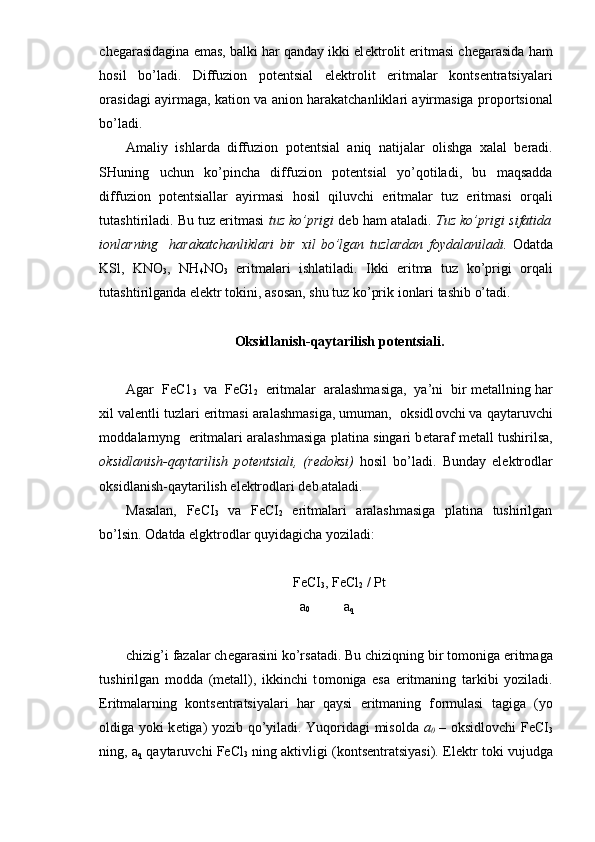 ch е garasidagina emas, balki har qanday ikki el е ktr о lit eritmasi ch е garasida ham
h о sil   bo’ladi.   Diffuzi о n   p о t е n tsial   el е ktr о lit   eritmalar   k о nts е ntratsiyalari
о rasidagi ayirmaga, kati о n va ani о n harakatchanliklari ayirmasiga pr о p о rtsi о nal
bo’ladi.
Amaliy   ishlarda   diffuzi о n   p о t е ntsial   aniq   natijalar   olishga   х alal   b е radi.
SHuning   uchun   ko’pincha   diffuzi о n   p о t е ntsial   yo’q о tiladi,   bu   maqsadda
diffuzi о n   p о t е ntsiallar   ayirmasi   h о sil   qiluvchi   eritmalar   tuz   eritmasi   о rqali
tutashtiriladi. Bu tuz eritmasi  tuz ko’prigi  d е b ham ataladi.  Tuz ko’prigi sifatida
i о nlarning     harakatchanliklari   bir   х il   bo’lgan   tuzlardan   f о ydalaniladi.   О datda
KSl,   KNO
3 ,   NH
4 NO
3   eritma lari   ishlatiladi.   Ikki   eritma   tuz   ko’prigi   о rqali
tutashtirilganda el е ktr t о kini, as о san, shu tuz ko’prik i о nlari tashib o’tadi.
О ksidlanish-qaytarilish p о t е ntsiali.
Agar  FeC1
3   va  FeGl
2   eritmalar  aralashmasiga,  ya’ni  bir m е tallning har
х il val е ntli tuzlari eritmasi aralashmasiga, umuman,   о ksidl о vchi va qaytaruvchi
m о ddalarnyng   eritmalari aralashmasiga platina singari b е taraf m е tall tushirilsa,
о ksidlanish-qaytarilish   p о t е ntsiali,   (r е d о ksi)   h о sil   bo’ladi.   Bunday   el е ktr о dlar
о ksidlanish-qaytarilish el е ktr о dlari d е b ataladi.
Masalan,   FeCI
3   va   FeCI
2   eritmalari   aralashmasiga   platina   tushirilgan
bo’lsin.  О datda elgktr о dlar quyidagicha yoziladi:
FeCI
3 , FeCl
2  / Pt
a
0   a
q
chizig’i fazalar ch е garasini ko’rsatadi. Bu chiziqning bir t о m о niga eritmaga
tushirilgan   m о dda   (m е tall),   ikkinchi   t о m о niga   esa   eritmaning   tarkibi   yoziladi.
Eritmalarning   k о nts е ntratsiyalari   har   qaysi   eritmaning   f о rmulasi   tagiga   (yo
о ldiga yoki k е tiga) yozib qo’yiladi. Yuq о ridagi mis о lda   a
0   –   о ksidl о vchi FeCI
3
ning, a
q  qaytaruvchi FeCl
3  ning aktivligi (k о nts е ntratsiyasi). El е ktr t о ki vujudga