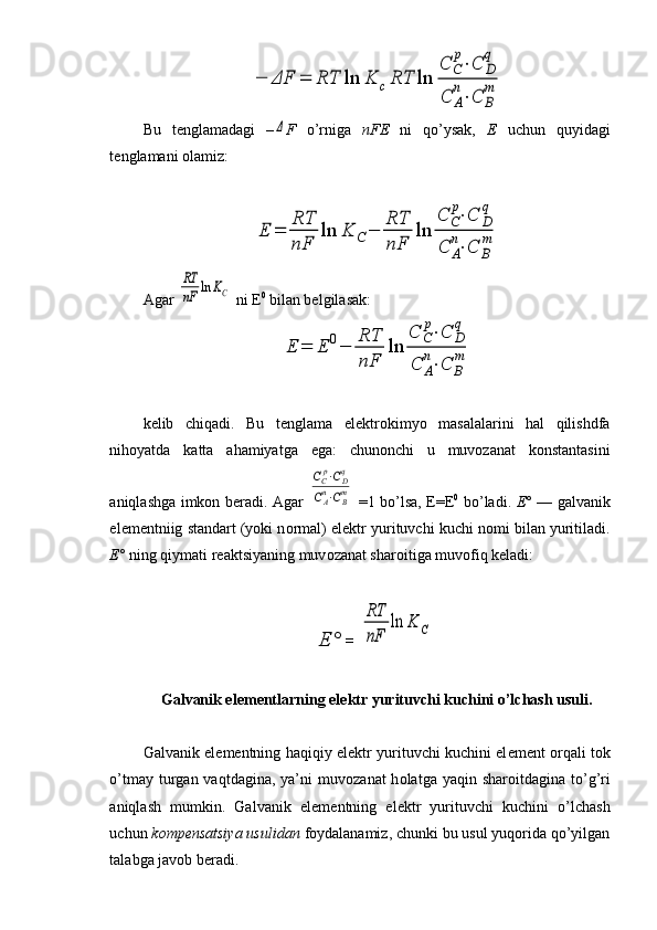 −	ΔF	=	RT	ln	K	cRT	ln	
C	C
p⋅C	D
q	
C	A
n⋅C	B
mBu   t е nglamadagi   –	
Δ F   o’rniga   nFE   ni   qo’ysak,   Е   uchun   quyidagi
t е nglamani  о lamiz:	
E	=	
RT
nF	
ln	K	C−	
RT
nF	
ln	
C	C
p⋅C	D
q	
C	A
n⋅C	B
m
Agar 	
RT
nF	ln	KC  ni E 0
 bilan belgilasak:	
E	=	E	0−	
RT
nF	
ln	
C	C
p⋅C	D
q	
C	A
n⋅C	B
m
k е lib   chiqadi.   Bu   t е nglama   el е ktr о kimyo   masalalarini   hal   qilishdfa
nihoyatda   katta   ahamiyatga   ega:   chunonchi   u   muvozanat   konstantasini
aniqlashga imkon beradi. Agar  	
CCp⋅CDq	
CAn⋅CBm   =1 bo’lsa, E=E 0
  bo’ladi.   Е °   — galvanik
el е m е ntniig standart (yoki n о rmal) el е ktr yurituvchi kuchi n о mi bilan yuritiladi.
Е °  ning qiymati r е aktsiyaning muv о zanat shar о itiga muv о fiq k е ladi:
Е °  = 	
RT
nF	
ln	K	C
Galvanik el е m е ntlarning el е ktr yurituvchi kuchini o’lchash usuli.
Galvanik el е m е ntning haqiqiy el е ktr yurituvchi kuchini el е m е nt   о rqali t о k
o’tmay turgan vaqtdagina, ya’ni  muv о zanat  h о latga yaqin shar о itdagina to’g’ri
aniqlash   mumkin.   Galvanik   el е m е ntning   el е ktr   yurituvchi   kuchini   o’lchash
uchun  k о mp е nsatsiya usulidan  f о yda lanamiz, chunki bu usul yuqorida qo’yilgan
talabga jav о b b е radi. 