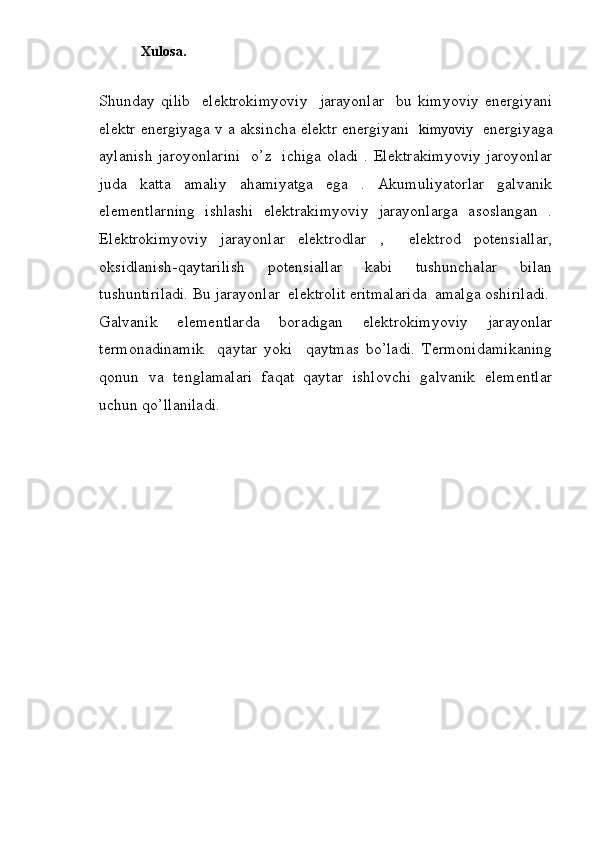             Xulosa.
Shunday   qilib     elektrokimyoviy     jarayonlar     bu   kimyoviy   energiyani
elektr energiyaga v a aksincha elektr energiyani    kimyoviy    energiyaga
aylanish jaroyonlarini   o’z   ichiga oladi . Elektrakimyoviy jaroyonlar
juda   katta   amaliy   ahamiyatga   ega   .   Akumuliyatorlar   galvanik
elementlarning   ishlashi   elektrakimyoviy   jarayonlarga   asoslangan   .
Elektrokimyoviy   jarayonlar   elektrodlar   ,     elektrod   potensiallar,
oksidlanish-qaytarilish   potensiallar   kabi   tushunchalar   bilan
tushuntiriladi. Bu jarayonlar  elektrolit eritmalarida  amalga oshiriladi.
Galvanik   elementlarda   boradigan   elektrokimyoviy   jarayonlar
termonadinamik     qaytar   yoki     qaytmas   bo’ladi.   Termonidamikaning
qonun   va   tenglamalari   faqat   qaytar   ishlovchi   galvanik   elementlar
uchun qo’llaniladi.
        