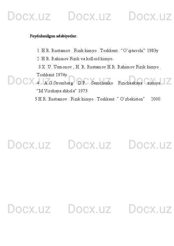  Foydalanilgan adabiyotlar.
1  H.R. Rustamov . Fizik kimyo . Toshkent . “O’qituvchi” 1983y
2  H.R. Rahimov Fizik va kolloid kimyo. 
 3 X. U. Usmonov , H. R. Rustamov H.R. Rahimov Fizik kimyo .
Toshkent 1974y
4   A.G.Stromberg   D.P.   Semchenko   Fizicheskaya   ximiya.
“M.Visshaya shkola” 1973
     5 H.R. Rustamov . Fizik ki myo .  Toshkent .” O’zbekiston”     2000.
          