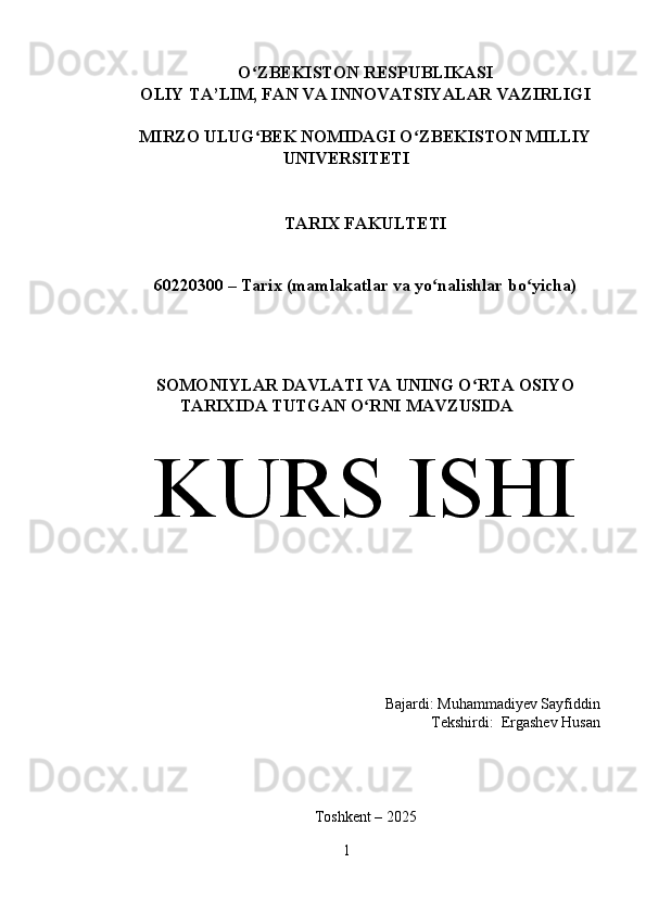 O ZBEKISTON RESPUBLIKASI ʻ
OLIY TA’LIM, FAN VA INNOVATSIYALAR VAZIRLIGI
MIRZO ULUG BEK NOMIDAGI O ZBEKISTON MILLIY
ʻ ʻ
UNIVERSITETI
TARIX FAKULTETI
60220300 –  Та rix (mamlakatlar va yo nalishlar bo yicha)	
ʻ ʻ
SOMONIYLAR DAVLATI VA UNING O RTA OSIYO	
ʻ
TARIXIDA TUTGAN O RNI MAVZUSIDA 	
ʻ
KURS ISHI
Bajardi: Muhammadiyev Sayfiddin
Tekshirdi:  Ergashev Husan   
 
Toshkent – 2025
1 