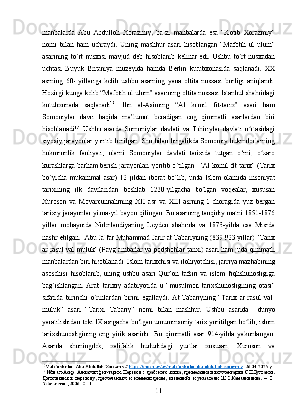manbalarda   Abu   Abdulloh   Xorazmiy,   ba’zi   manbalarda   esa   “Kotib   Xorazmiy”
nomi   bilan   ham   uchraydi.   Uning   mashhur   asari   hisoblangan   “Mafotih   ul   ulum”
asarining   to rt   nusxasi   mavjud   deb   hisoblanib   kelinar   edi.   Ushbu   to rt   nusxadanʻ ʻ
uchtasi   Buyuk   Britaniya   muzeyida   hamda   Berlin   kutubxonasida   saqlanadi.   XX
asrning   60-   yillariga   kelib   ushbu   asarning   yana   oltita   nusxasi   borligi   aniqlandi.
Hozirgi kunga kelib “Mafotih ul ulum” asarining oltita nusxasi Istanbul shahridagi
kutubxonada   saqlanadi 16
.   Ibn   al-Asirning   “Al   komil   fit-tarix”   asari   ham
Somoniylar   davri   haqida   ma’lumot   beradigan   eng   qimmatli   asarlardan   biri
hisoblanadi 17
.   Ushbu   asarda   Somoniylar   davlati   va   Tohiriylar   davlati   o rtasidagi	
ʻ
siyosiy jarayonlar yoritib berilgan. Shu bilan birgalikda Somomiy hukmdorlarning
hukmronlik   faoliyati,   ularni   Somoniylar   davlati   tarixida   tutgan   o rni,   o zaro	
ʻ ʻ
kurashlarga barham berish jarayonlari yoritib o tilgan.   “Al komil fit-tarix” (Tarix	
ʻ
bo yicha   mukammal   asar)   12   jildan   iborat   bo lib,   unda   Islom   olamida   insoniyat	
ʻ ʻ
tarixining   ilk   davrlaridan   boshlab   1230-yilgacha   bo lgan   voqealar,   xususan	
ʻ
Xuroson   va   Movarounnahrning   XII   asr   va   XIII   asrning   1-choragida   yuz   bergan
tarixiy jarayonlar yilma-yil bayon qilingan. Bu asarning tanqidiy matni 1851-1876
yillar   mobaynida   Niderlandiyaning   Leyden   shahrida   va   1873-yilda   esa   Misrda
nashr etilgan.  Abu Ja’far Muhammad Jarir at-Tabariyning (839-923 yillar) “Tarix
ar-rasul val muluk” (Payg ambarlar va podshohlar tarixi) asari ham juda qimmatli	
ʻ
manbalardan biri hisoblanadi. Islom tarixchisi va ilohiyotchisi, jarriya mazhabining
asoschisi   hisoblanib,   uning   ushbu   asari   Qur’on   tafsiri   va   islom   fiqhshunosligiga
bag ishlangan.   Arab   tarixiy   adabiyotida   u   “musulmon   tarixshunosligining   otasi”	
ʻ
sifatida   birinchi   o rinlardan   birini   egallaydi.   At-Tabariyning   “Tarix   ar-rasul   val-	
ʻ
muluk”   asari   “Tarixi   Tabariy”   nomi   bilan   mashhur.   Ushbu   asarida     dunyo
yaratilishidan toki IX asrgacha bo lgan umuminsoniy tarix yoritilgan bo lib, islom	
ʻ ʻ
tarixshunosligining   eng   yirik   asaridir.   Bu   qimmatli   asar   914-yilda   yakunlangan.
Asarda   shuningdek,   xalifalik   hududidagi   yurtlar   xususan,   Xuroson   va
16
Mutafakkirlar .  Abu   Abdulloh   Xorazmiy //  https    ://    shosh    .   uz    /   uz    /   mutafakkirlar    -   abu    -   abdulloh    -   xorazmiy    . 26.04.2025- y .
17
 Ибн ал- A сир.  A л-камил фит-тарих. Перевод с арабского языка, примечания и комментарии С.П.Булгаков.
Дополнения   к   переводу,   примечаниям   и   комментариям,   введенийе   и   указатели   Ш.С.Камалиддина.   –   Т.:
Узбекистан, 2006. С 11.
11 