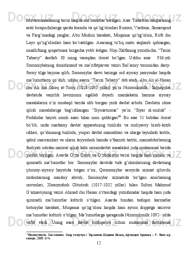 Movarounnahrning tarixi haqida ma’lumotlar berilgan. Asar Turkiston xalqlarining
arab bosqinchilariga qarshi kurashi va qo zg olonlari Buxoro, Vardona, Samarqandʻ ʻ
va   Farg onadagi   janglar,   Abu   Muslim   harakati,   Muqanna   qo zg oloni,   Rofe   ibn	
ʻ ʻ ʻ
Lays   qo zg olonlari   ham   ko rsatilgan.   Asarning   to liq   matn   saqlanib   qolmagan,
ʻ ʻ ʻ ʻ
muallifning qisqartmasi bizgacha yetib kelgan. Hoji-Xalfaning yozishicha, “Tarixi
Tabariy”   dastlab   30   ming   varaqdan   iborat   bo lgan.   Ushbu   asar     936-yili	
ʻ
Somoniylarning   donishmand   va   ma’rifatparvar   vaziri   Bal’amiy   tomonidan   dariy-
forsiy   tilga   tarjima   qilib,   Somoniylar   davri   tarixiga   oid   siyosiy   jarayonlar   haqida
ma’lumotlarni qo shib, ushbu asarni “Tarixi Tabariy” deb atadi. Abu Ali al-Hasan	
ʻ
ibn   Ali   ibn   Ishoq   at-Tusiy   (1018-1092   yillar)   ya ni   Nizomulmulk     Saljuqiylar	
ʻ
davlatida   vazirlik   lavozimini   egallab   deyarli   mamlakatni   hamma   siyosiy
masalalarini   o zi   mustaqil   tarzda   olib   borgan   yirik   davlat   arbobi.   Davlatni   idora	
ʻ
qilish   masalalariga   bag ishlangan   “Siyosatnoma”   ya’ni   “Siyar   al-muluk”   -	
ʻ
Podsholar   hayoti   nomli   asari   bilan   nom   qoldirgan 18
.   Bu   asar   51   bobdan   iborat
bo lib,   unda   markaziy   davlat   apparatining   tuzilishi   va   moliyaviy   hisob-kitob	
ʻ
ishlari,   qo shinning   tuzilishi,   yuqori   davlat   mansablari   va   ularga   tayinlash   tartibi,	
ʻ
qabul marosimlari va ularni tayyorlash hamda o tkazish tartibi, mansabdorlarning	
ʻ
faoliyati ustidan nazorat qilish kabi umumdavlat masalalari juda mukammal tarzda
yoritib berilgan. Asarda O rta Osiyo va O zbekiston tarixi  haqida ham  muhim  va	
ʻ ʻ
qimmatli   ma’lumotlar   bor.   Somoniylar   davrida   turk   g ulomlarining   davlatning	
ʻ
ijtimoiy-siyosiy   hayotida   tutgan   o rni,   Qoraxoniylar   saroyida   xizmat   qiluvchi	
ʻ
xodimlarning   maishiy   ahvoli,   Somoniylar   xizmatida   bo lgan   amirlarning	
ʻ
unvonlari,   Xorazmshoh   Oltintosh   (1017-1032   yillar)   bilan   Sulton   Mahmud
G aznaviyning  vaziri   Ahmad ibn  Hasan  o rtasidagi  yozishmalar  haqida  ham  juda	
ʻ ʻ
qimmatli   ma’lumotlar   keltirib   o tilgan.   Asarda   bundan   tashqari   karmatlar	
ʻ
botiniylar   harakati,   Muqanna   qo zg oloni   haqida   ham   ayrim   diqqatga   sazovor
ʻ ʻ
ma lumotlar keltirib o tilgan. Ma’lumotlarga qaraganda Nizomulmulk 1092- yilda	
ʻ ʻ
vafot   etadi.   Uning   asari   davlat   boshqaruvi   uchun   mukammal   dasturamal
18
Низомулмулк. Сиёсатнома: Сияр ул-мулук./   Таржимон Шодмон Вохид, Афтондил Эркинов – Т.: Янги аср
авлоди, 2008.  65 b.
12 