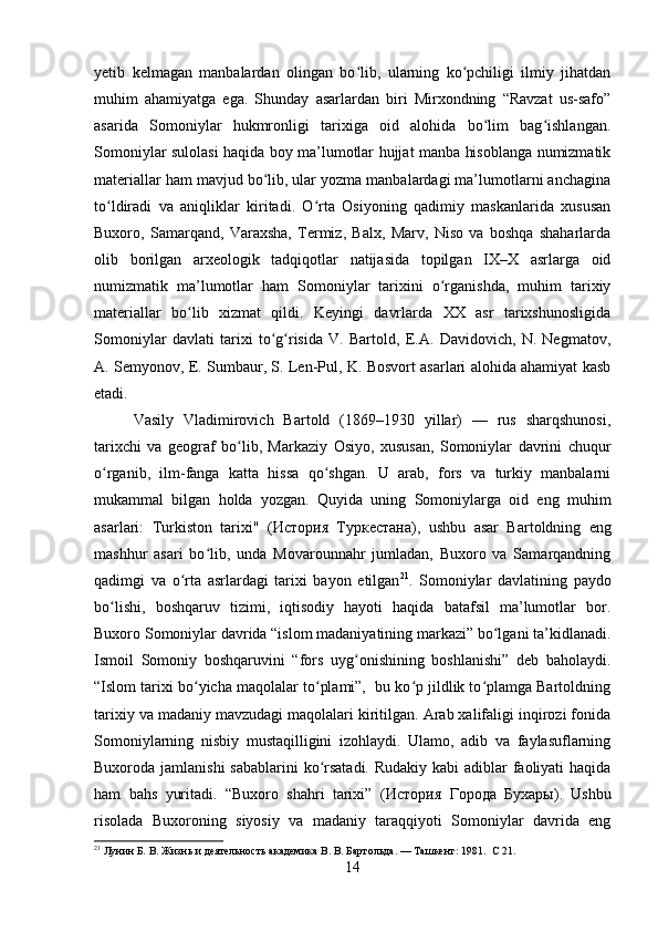 yetib   kelmagan   manbalardan   olingan   bo lib,   ularning   ko pchiligi   ilmiy   jihatdanʻ ʻ
muhim   ahamiyatga   ega.   Shunday   asarlardan   biri   Mirxondning   “Ravzat   us-safo”
asarida   Somoniylar   hukmronligi   tarixiga   oid   alohida   bo lim   bag ishlangan.	
ʻ ʻ
Somoniylar sulolasi haqida boy ma’lumotlar hujjat manba hisoblanga numizmatik
materiallar ham mavjud bo lib, ular yozma manbalardagi ma’lumotlarni anchagina	
ʻ
to ldiradi   va   aniqliklar   kiritadi.   O rta   Osiyoning   qadimiy   maskanlarida   xususan	
ʻ ʻ
Buxoro,   Samarqand,   Varaxsha,   Termiz,   Balx,   Marv,   Niso   va   boshqa   shaharlarda
olib   borilgan   arxeologik   tadqiqotlar   natijasida   topilgan   IX–X   asrlarga   oid
numizmatik   ma’lumotlar   ham   Somoniylar   tarixini   o rganishda,   muhim   tarixiy	
ʻ
materiallar   bo lib   xizmat   qildi.   Keyingi   davrlarda   XX   asr   tarixshunosligida	
ʻ
Somoniylar   davlati   tarixi   to g risida   V.   Bartold,   E.A.   Davidovich,   N.   Negmatov,	
ʻ ʻ
A. Semyonov, E. Sumbaur, S. Len-Pul, K. Bosvort asarlari alohida ahamiyat kasb
etadi.
Vasily   Vladimirovich   Bartold   (1869–1930   yillar)   —   rus   sharqshunosi,
tarixchi   va   geograf   bo lib,   Markaziy   Osiyo,   xususan,   Somoniylar   davrini   chuqur	
ʻ
o rganib,   ilm-fanga   katta   hissa   qo shgan.   U   arab,   fors   va   turkiy   manbalarni	
ʻ ʻ
mukammal   bilgan   holda   yozgan.   Quyida   uning   Somoniylarga   oid   eng   muhim
asarlari:   Turkiston   tarixi"   ( История   Туркестана ),   ushbu   asar   Bartoldning   eng
mashhur   asari   bo lib,   unda   Movarounnahr   jumladan,   Buxoro   va   Samarqandning	
ʻ
qadimgi   va   o rta   asrlardagi   tarixi   bayon   etilgan	
ʻ 21
.   Somoniylar   davlatining   paydo
bo lishi,   boshqaruv   tizimi,   iqtisodiy   hayoti   haqida   batafsil   ma’lumotlar   bor.	
ʻ
Buxoro Somoniylar davrida “islom madaniyatining markazi” bo lgani ta’kidlanadi.	
ʻ
Ismoil   Somoniy   boshqaruvini   “fors   uyg onishining   boshlanishi”   deb   baholaydi.	
ʻ
“Islom tarixi bo yicha maqolalar to plami”,  bu ko p jildlik to plamga Bartoldning	
ʻ ʻ ʻ ʻ
tarixiy va madaniy mavzudagi maqolalari kiritilgan. Arab xalifaligi inqirozi fonida
Somoniylarning   nisbiy   mustaqilligini   izohlaydi.   Ulamo,   adib   va   faylasuflarning
Buxoroda jamlanishi  sabablarini  ko rsatadi.  Rudakiy kabi adiblar faoliyati haqida	
ʻ
ham   bahs   yuritadi.   “Buxoro   shahri   tarixi”   ( История   Города   Бухары ).   Ushbu
risolada   Buxoroning   siyosiy   va   madaniy   taraqqiyoti   Somoniylar   davrida   eng
21
 Лунин Б. В. Жизнь и деятельность академика В. В. Бартольда. — Ташкент: 1981.   C  21.
14 