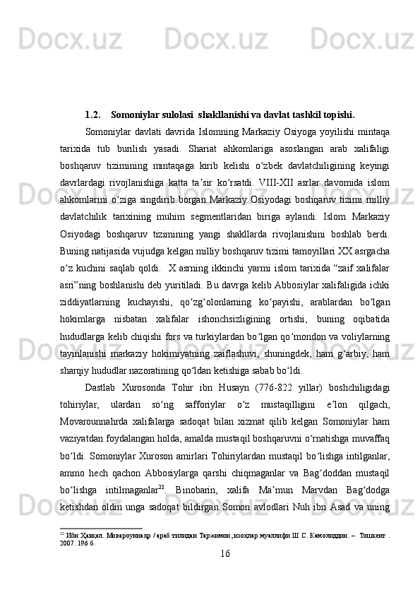1.2. Somoniylar sulolasi  shakllanishi va davlat tashkil topishi.
Somoniylar   davlati   davrida   Islomning   Markaziy   Osiyoga   yoyilishi   mintaqa
tarixida   tub   burilish   yasadi.   Shariat   ahkomlariga   asoslangan   arab   xalifaligi
boshqaruv   tizimining   mintaqaga   kirib   kelishi   o zbek   davlatchiligining   keyingiʻ
davrlardagi   rivojlanishiga   katta   ta sir   ko rsatdi.   VIII-XII   asrlar   davomida   islom	
ʼ ʻ
ahkomlarini   o ziga   singdirib   borgan   Markaziy   Osiyodagi   boshqaruv   tizimi   milliy	
ʻ
davlatchilik   tarixining   muhim   segmentlaridan   biriga   aylandi.   Islom   Markaziy
Osiyodagi   boshqaruv   tizimining   yangi   shakllarda   rivojlanishini   boshlab   berdi.
Buning natijasida vujudga kelgan milliy boshqaruv tizimi tamoyillari XX asrgacha
o z   kuchini   saqlab   qoldi.     X   asrning   ikkinchi   yarmi   islom   tarixida   “zaif   xalifalar	
ʻ
asri”ning boshlanishi deb yuritiladi. Bu davrga kelib Abbosiylar xalifaligida ichki
ziddiyatlarning   kuchayishi,   qo zg olonlarning   ko payishi,   arablardan   bo lgan	
ʻ ʻ ʻ ʻ
hokimlarga   nisbatan   xalifalar   ishonchsizligining   ortishi,   buning   oqibatida
hududlarga kelib chiqishi fors va turkiylardan bo lgan qo mondon va voliylarning	
ʻ ʻ
tayinlanishi   markaziy   hokimiyatning   zaiflashuvi,   shuningdek,   ham   g arbiy,   ham	
ʻ
sharqiy hududlar nazoratining qo ldan ketishiga sabab bo ldi	
ʻ ʻ .
Dastlab   Xurosonda   Tohir   ibn   Husayn   (776-822   yillar)   boshchiligidagi
tohiriylar,   ulardan   so ng   safforiylar   o z   mustaqilligini   e lon   qilgach,	
ʻ ʻ ʼ
Movarounnahrda   xalifalarga   sadoqat   bilan   xizmat   qilib   kelgan   Somoniylar   ham
vaziyatdan foydalangan holda, amalda mustaqil boshqaruvni o rnatishga muvaffaq	
ʻ
bo ldi.  	
ʻ Somoniylar  Xuroson amirlari  Tohiriylardan mustaqil  bo lishga  intilganlar,	ʻ
ammo   hech   qachon   Abbosiylarga   qarshi   chiqmaganlar   va   Bag doddan   mustaqil
ʻ
bo lishga   intilmaganlar	
ʻ 22
.   Binobarin,   xalifa   Ma mun   Marvdan   Bag dodga	ʼ ʻ
ketishdan   oldin   unga   sadoqat   bildirgan   Somon   avlodlari   Nuh   ibn   Asad   va   uning
22
 Ибн Ҳавқал. Мовароуннаҳр / араб тилидан Таржимон, изоҳлар муалифи Ш.С. Камолиддин. –  Тошкент .
2007. 196 б.
16 