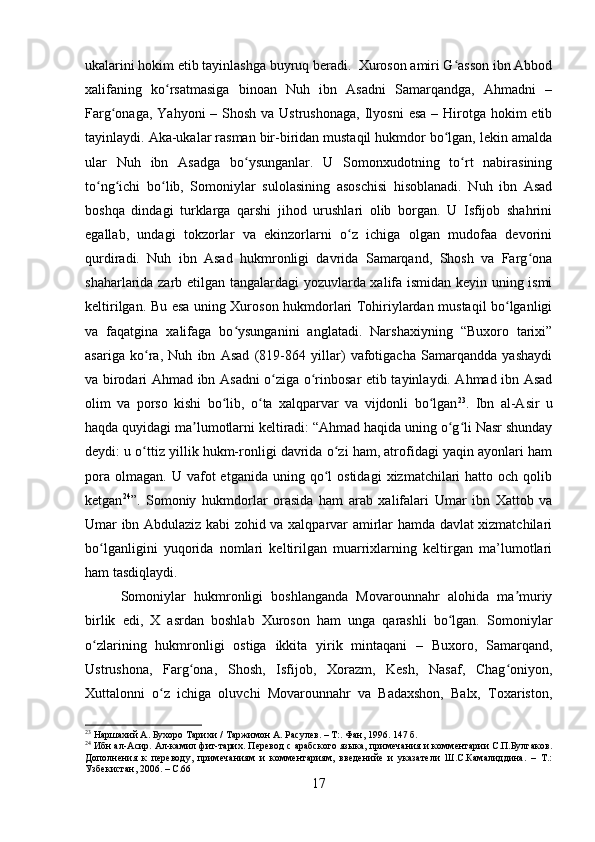ukalarini hokim etib tayinlashga buyruq beradi.  Xuroson amiri G asson ibn Abbodʻ
xalifaning   ko rsatmasiga   binoan   Nuh   ibn   Asadni   Samarqandga,   Ahmadni   –	
ʻ
Farg onaga, Yahyoni  – Shosh  va Ustrushonaga,  Ilyosni  esa  – Hirotga hokim  etib	
ʻ
tayinlaydi. Aka-ukalar rasman bir-biridan mustaqil hukmdor bo lgan, lekin amalda	
ʻ
ular   Nuh   ibn   Asadga   bo ysunganlar.   U   Somonxudotning   to rt   nabirasining	
ʻ ʻ
to ng ichi   bo lib,   Somoniylar   sulolasining   asoschisi   hisoblanadi.   Nuh   ibn   Asad	
ʻ ʻ ʻ
boshqa   dindagi   turklarga   qarshi   jihod   urushlari   olib   borgan.   U   Isfijob   shahrini
egallab,   undagi   tokzorlar   va   ekinzorlarni   o z   ichiga   olgan   mudofaa   devorini	
ʻ
qurdiradi.   Nuh   ibn   Asad   hukmronligi   davrida   Samarqand,   Shosh   va   Farg ona	
ʻ
shaharlarida zarb etilgan tangalardagi yozuvlarda xalifa ismidan keyin uning ismi
keltirilgan. Bu esa uning Xuroson hukmdorlari Tohiriylardan mustaqil bo lganligi	
ʻ
va   faqatgina   xalifaga   bo ysunganini   anglatadi.   Narshaxiyning   “Buxoro   tarixi”	
ʻ
asariga   ko ra,   Nuh   ibn   Asad   (819-864   yillar)   vafotigacha   Samarqandda   yashaydi	
ʻ
va birodari Ahmad ibn Asadni o ziga o rinbosar etib tayinlaydi. Ahmad ibn Asad	
ʻ ʻ
olim   va   porso   kishi   bo lib,   o ta   xalqparvar   va   vijdonli   bo lgan	
ʻ ʻ ʻ 23
.   Ibn   al-Asir   u
haqda quyidagi ma lumotlarni keltiradi: “Ahmad haqida uning o g li Nasr shunday	
ʼ ʻ ʻ
deydi: u o ttiz yillik hukm-ronligi davrida o zi ham, atrofidagi yaqin ayonlari ham	
ʻ ʻ
pora   olmagan.   U  vafot  etganida   uning  qo l  ostidagi   xizmatchilari  hatto  och   qolib	
ʻ
ketgan 24
”.   Somoniy   hukmdorlar   orasida   ham   arab   xalifalari   Umar   ibn   Xattob   va
Umar ibn Abdulaziz kabi zohid va xalqparvar amirlar hamda davlat xizmatchilari
bo lganligini   yuqorida   nomlari   keltirilgan   muarrixlarning   keltirgan   ma’lumotlari	
ʻ
ham tasdiqlaydi.
Somoniylar   hukmronligi   boshlanganda   Movarounnahr   alohida   ma muriy	
ʼ
birlik   edi,   X   asrdan   boshlab   Xuroson   ham   unga   qarashli   bo lgan.   Somoniylar	
ʻ
o zlarining   hukmronligi   ostiga   ikkita   yirik   mintaqani   –   Buxoro,   Samarqand,	
ʻ
Ustrushona,   Farg ona,   Shosh,   Isfijob,   Xorazm,   Kesh,   Nasaf,   Chag oniyon,	
ʻ ʻ
Xuttalonni   o z   ichiga   oluvchi   Movarounnahr   va   Badaxshon,   Balx,   Toxariston,	
ʻ
23
 Наршахий А. Бухоро Тарихи /   Таржимон А. Расулев. – Т:. Фан, 1996. 147 б.
24
 Ибн ал- A сир.  A л-камил фит-тарих. Перевод с арабского языка, примечания и комментарии С.П.Булгаков.
Дополнения   к   переводу,   примечаниям   и   комментариям,   введенийе   и   указатели   Ш.С.Камалиддина.   –   Т.:
Узбекистан, 2006. – С.66
17 