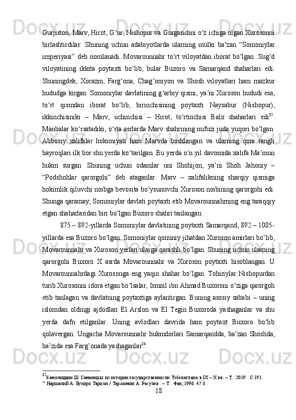 Gurjiston, Marv, Hirot, G ur, Nishopur va Gurganchni o z ichiga olgan Xurosonniʻ ʻ
birlashtirdilar.   Shuning   uchun   adabiyotlarda   ularning   mulki   ba’zan   “Somoniylar
imperiyasi”   deb   nomlanadi.   Movarounnahr   to rt   viloyatdan   iborat   bo lgan.   Sug d	
ʻ ʻ ʻ
viloyatining   ikkita   poytaxti   bo lib,   bular   Buxoro   va   Samarqand   shaharlari   edi.	
ʻ
Shuningdek,   Xorazm,   Farg ona,   Chag oniyon   va   Shosh   viloyatlari   ham   maz	
ʻ ʻ kur
hududga kirgan. Somoniylar davlatining g arbiy qismi, ya ni Xuroson hududi esa,	
ʻ ʼ
to rt   qismdan   iborat   bo lib,   birinchisining   poytaxti   Naysabur   (Nishopur),	
ʻ ʻ
ikkinchisiniki   –   Marv,   uchinchisi   –   Hirot,   to rtinchisi   Balx   shaharlari   edi	
ʻ 25
.
Manbalar ko rsatadiki, o rta asrlarda Marv shahrining nufuzi juda yuqori bo lgan.	
ʻ ʻ ʻ
Abbosiy   xalifalar   hokimiyati   ham   Marvda   boshlangan   va   ularning   qora   rangli
bayroqlari ilk bor shu yerda ko tarilgan. Bu yerda o n yil davomida xalifa Ma’mun	
ʻ ʻ
hukm   surgan.   Shuning   uchun   odamlar   uni   Shohijon,   ya’ni   Shoh   Jahoniy   –
“Podshohlar   qarorgohi”   deb   ataganlar.   Marv   –   xalifalikning   sharqiy   qismiga
hokimlik qiluvchi noibga bevosita bo’ysunuvchi Xuroson noibining qarorgohi edi.
Shunga qaramay, Somoniylar davlati poytaxti etib Movarounnahrning eng taraqqiy
etgan shaharlaridan biri bo lgan Buxoro shahri tanlangan.	
ʻ
875 – 892-yillarda Somoniylar davlatining poytaxti Samarqand, 892 – 1005-
yillarda esa Buxoro bo lgan. Somoniylar qonuniy jihatdan Xuroson amirlari bo‘lib,	
ʻ
Movarounnahr va Xuroson yerlari ularga qarashli bo lgan. Shuning uchun ularning	
ʻ
qarorgohi   Buxoro   X   asrda   Movarounnahr   va   Xuroson   poytaxti   hisoblangan.   U
Movarounnahrdagi   Xurosonga   eng   yaqin   shahar   bo lgan.   Tohiriylar   Nishopurdan
ʻ
turib Xurosonni idora etgan bo lsalar, Ismoil ibn Ahmad Buxoroni o ziga qarorgoh	
ʻ ʻ
etib  tanlagan   va   davlatning  poytaxtiga   aylantirgan.  Buning   asosiy   sababi   –  uning
islomdan   oldingi   ajdodlari   El   Arslon   va   El   Tegin   Buxoroda   yashaganlar   va   shu
yerda   dafn   etilganlar.   Uning   avlodlari   davrida   ham   poytaxt   Buxoro   bo lib	
ʻ
qolavergan.   Ungacha   Movarounnahr   hukmdorlari   Samarqandda,   ba’zan   Shoshda,
ba’zida esa Farg’onada yashaganlar 26
.
25
Камолиддин.Ш   Саманиды:   из   истории   государственности   Узбекистана   в   I Х   –   Х   вв.   –   Т.:   2019.     C  191.
26
 Наршахий А. Бухоро Тарихи /   Таржимон А. Расулев . – Т:. Фан, 1996. 47 б
18 