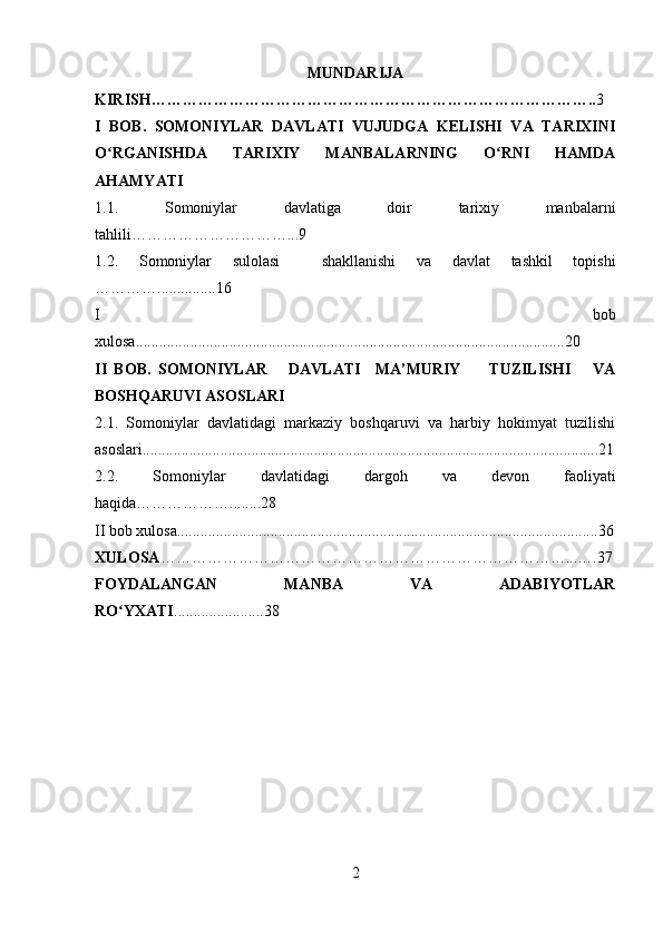 MUNDARIJA
KIRISH………………………………………………………………………….. 3
I   BOB.   SOMONIYLAR   DAVLATI   VUJUDGA   KELISHI   VA   TARIXINI
O RGANISHDA   TARIXIY   MANBALARNING   O RNI   HAMDAʻ ʻ
AHAMYATI
1.1.   Somoniylar   davlatiga   doir   tarixiy   manbalarni
tahlili…………………………...9 
1.2.   Somoniylar   sulolasi     shakllanishi   va   davlat   tashkil   topishi
…………...............16
I   bob
xulosa..............................................................................................................20
II   BOB.   SOMONIYLAR       DAVLATI     MA’MURIY         TUZILISHI       VA
BOSHQARUVI ASOSLARI
2.1.   Somoniylar   davlatidagi   markaziy   boshqaruvi   va   harbiy   hokimyat   tuzilishi
asoslari.....................................................................................................................21
2.2.   Somoniylar   davlatidagi   dargoh   va   devon   faoliyati
haqida………………........28
II bob xulosa............................................................................................................36
XULOSA ……………………………………………………………………...….37
FOYDALANGAN   MANBA   VA   ADABIYOTLAR
RO YXATI	
ʻ .......................38
2 