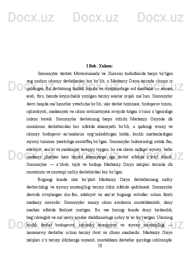 I Bob. Xulosa:
Somoniylar   davlati   Movarounnahr   va   Xuroson   hududlarida   barpo   bo lganʻ
eng muhim   islomiy davlatlardan  biri   bo lib,  u Markaziy  Osiyo  tarixida chuqur   iz	
ʻ
qoldirgan. Bu davlatning tashkil  topishi  va rivojlanishiga oid manbalar — asosan
arab,  fors,  hamda   keyinchalik  yozilgan  tarixiy  asarlar   orqali  ma’lum.  Somoniylar
davri haqida ma’lumotlar yetarlicha bo lib, ular davlat tuzilmasi, boshqaruv tizimi,
ʻ
iqtisodiyoti, madaniyati va islom sivilizatsiyasi rivojida tutgan o rnini o rganishga	
ʻ ʻ
imkon   beradi.   Somoniylar   davlatining   barpo   etilishi   Markaziy   Osiyoda   ilk
musulmon   davlatlaridan   biri   sifatida   ahamiyatli   bo lib,   u   qadimgi   eroniy   va	
ʻ
islomiy   boshqaruv   an’analarini   uyg unlashtirgan   holda,   kuchli   markazlashgan	
ʻ
siyosiy tuzumni yaratishga muvaffaq bo lgan. Somoniylar hukmronligi ostida fan,	
ʻ
adabiyot, san’at va madaniyat taraqqiy topgan, bu esa ularni nafaqat siyosiy, balki
madaniy   jihatdan   ham   tarixiy   ahamiyatga   ega   davlat   sifatida   e’tirof   etiladi.
Somoniylar   —   o zbek,   tojik   va   boshqa   Markaziy   Osiyo   xalqlari   tarixida   ilk	
ʻ
musulmon va mustaqil milliy davlatlardan biri bo lgan. 	
ʻ
Bugungi   kunda   ular   ko plab   Markaziy   Osiyo   davlatlarining   milliy	
ʻ
davlatchiligi   va   siyosiy   mustaqilligi   tarixiy   ildizi   sifatida   qadrlanadi.   Somoniylar
davrida   rivojlangan   ilm-fan,   adabiyot   va   san’at   bugungi   avlodlar   uchun   faxrli
madaniy   merosdir.   Somoniylar   sunniy   islom   asoslarini   mustahkamlab,   diniy
markaz   sifatida   faoliyat   yuritgan.   Bu   esa   hozirgi   kunda   diniy   birdamlik,
bag rikenglik va ma’naviy asoslar shakllanishiga ijobiy ta’sir ko rsatgan. Ularning	
ʻ ʻ
kuchli   davlat   boshqaruvi,   iqtisodiy   taraqqiyoti   va   siyosiy   mustaqilligi   —
zamonaviy   davlatlar   uchun   tarixiy   ibrat   va   ilhom   manbaidir.   Markaziy   Osiyo
xalqlari   o z   tarixiy   ildizlariga   suyanib,   mustahkam   davlatlar   qurishga   intilmoqda.	
ʻ
20 
