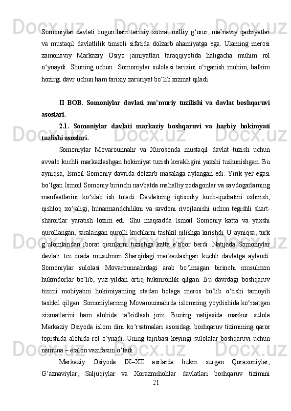 Somoniylar   davlati   bugun   ham   tarixiy   xotira,   milliy   g urur,   ma’naviy   qadriyatlarʻ
va   mustaqil   davlatlilik   timsoli   sifatida   dolzarb   ahamiyatga   ega.   Ularning   merosi
zamonaviy   Markaziy   Osiyo   jamiyatlari   taraqqiyotida   haligacha   muhim   rol
o ynaydi.   Shuning   uchun     Somoniylar   sulolasi   tarixini   o‘rganish   muhim,   balkim	
ʻ
hozirgi davr uchun ham tarixiy zaruriyat bo‘lib xizmat qiladi.  
II   BOB.   Somoniylar   davlati   ma’muriy   tuzilishi   va   davlat   boshqaruvi
asoslari.
2.1.   Somoniylar   davlati   markaziy   boshqaruvi   va   harbiy   hokimyati
tuzlishi asoslari.
Somoniylar   Movarounnahr   va   Xurosonda   mustaqil   davlat   tuzish   uchun
avvalo kuchli markazlashgan hokimiyat tuzish kerakligini yaxshi tushunishgan. Bu
ayniqsa,   Ismoil   Somoniy   davrida   dolzarb   masalaga   aylangan   edi.   Yirik   yer   egasi
bo lgan Ismoil Somoniy birinchi navbatda mahalliy zodagonlar va savdogarlarning
ʻ
manfaatlarini   ko zlab   ish   tutadi.   Davlatning   iqtisodiy   kuch-qudratini   oshirish,	
ʻ
qishloq   xo jaligi,   hunarmandchilikni   va   savdoni   rivojlanishi   uchun   tegishli   shart-	
ʻ
sharoitlar   yaratish   lozim   edi.   Shu   maqsadda   Ismoil   Somoniy   katta   va   yaxshi
qurollangan, saralangan qurolli kuchlarni tashkil qilishga kirishdi. U ayniqsa, turk
g ulomlaridan   iborat   qismlarni   tuzishga   katta   e’tibor   berdi.   Natijada   Somoniylar	
ʻ
davlati   tez   orada   musulmon   Sharqidagi   markazlashgan   kuchli   davlatga   aylandi.
Somoniylar   sulolasi   Movarounnahrdagi   arab   bo lmagan   birinchi   musulmon	
ʻ
hukmdorlar   bo lib,   yuz   yildan   ortiq   hukmronlik   qilgan.   Bu   davrdagi   boshqaruv	
ʻ
tizimi   mohiyatini   hokimiyatning   otadan   bolaga   meros   bo‘lib   o tishi   tamoyili	
ʻ
tashkil qilgan. Somoniylarning Movarounnahrda islomning yoyilishida ko‘rsatgan
xizmatlarini   ham   alohida   ta’kidlash   joiz.   Buning   natijasida   mazkur   sulola
Markaziy   Osiyoda   islom   dini   ko rsatmalari   asosidagi   boshqaruv   tizimining   qaror	
ʻ
topishida   alohida   rol   o ynadi.   Uning   tajribasi   keyingi   sulolalar   boshqaruvi   uchun	
ʻ
namuna – etalon vazifasini o tadi.	
ʻ
Markaziy   Osiyoda   IX–XII   asrlarda   hukm   surgan   Qoraxoniylar,
G aznaviylar,   Saljuqiylar   va   Xorazmshohlar   davlatlari   boshqaruv   tizimini	
ʻ
21 