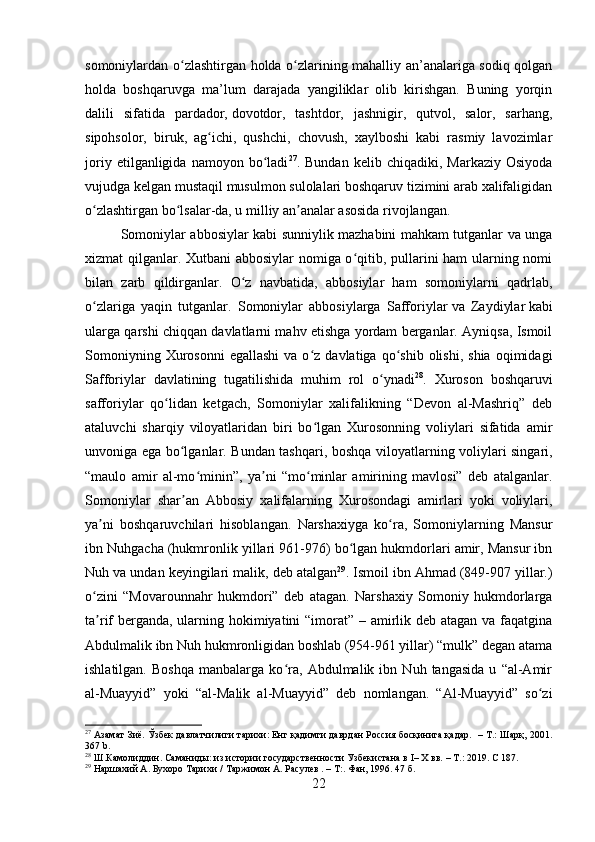 somoniylardan o zlashtirgan holda o zlarining mahalliy an’analariga sodiq qolganʻ ʻ
holda   boshqaruvga   ma’lum   darajada   yangiliklar   olib   kirishgan.   Buning   yorqin
dalili   sifatida   pardador,   dovotdor,   tashtdor,   jashnigir,   qutvol,   salor,   sarhang,
sipohsolor,   biruk,   ag ichi,   qushchi,   chovush,   xaylboshi   kabi   rasmiy   lavozimlar	
ʻ
joriy   etilganligida  namoyon   bo ladi	
ʻ 27
.  Bundan   kelib   chiqadiki,  Markaziy   Osiyoda
vujudga kelgan mustaqil musulmon sulolalari boshqaruv tizimini arab xalifaligidan
o zlashtirgan bo lsalar-da, u milliy an analar asosida rivojlangan.	
ʻ ʻ ʼ      
Somoniylar abbosiylar kabi sunniylik mazhabini mahkam tutganlar va unga
xizmat qilganlar. Xutbani abbosiylar nomiga o qitib, pullarini ham ularning nomi	
ʻ
bilan   zarb   qildirganlar.   O z   navbatida,   abbosiylar   ham   somoniylarni   qadrlab,	
ʻ
o zlariga   yaqin   tutganlar.   Somoniylar   abbosiylarga   Safforiylar	
ʻ   va   Zaydiylar   kabi
ularga qarshi chiqqan davlatlarni mahv etishga yordam berganlar. Ayniqsa, Ismoil
Somoniyning  Xurosonni  egallashi  va  o z  davlatiga  qo shib  olishi,   shia  oqimidagi	
ʻ ʻ
Safforiylar   davlatining   tugatilishida   muhim   rol   o ynadi	
ʻ 28
.   Xuroson   boshqaruvi
safforiylar   qo lidan   ketgach,   Somoniylar   xalifalikning   “Devon   al-Mashriq”   deb	
ʻ
ataluvchi   sharqiy   viloyatlaridan   biri   bo lgan   Xurosonning   voliylari   sifatida   amir	
ʻ
unvoniga ega bo lganlar. Bundan tashqari, bosh	
ʻ qa viloyatlarning voliylari singari,
“maulo   amir   al-mo minin”,   ya ni   “mo minlar   amirining   mavlosi”   deb   atalganlar.	
ʻ ʼ ʻ
Somoniylar   shar an   Abbosiy   xalifalarning   Xurosondagi   amirlari   yoki   voliylari,	
ʼ
ya ni   boshqaruvchilari   hisoblangan.   Narshaxiyga   ko ra,   Somoniylarning   Mansur	
ʼ ʻ
ibn Nuh gacha (hukmronlik yillari 961-976) bo lgan hukmdorlari amir, Mansur ibn	
ʻ
Nuh va undan keyingilari malik, deb atalgan 29
. Ismoil ibn Ahmad (849-907 yillar.)
o zini   “Movarounnahr   hukmdori”   deb   atagan.   Narshaxiy   Somoniy   hukmdorlarga	
ʻ
ta rif berganda, ularning hokimiyatini “imorat” – amirlik deb atagan va faqatgina
ʼ
Abdulmalik ibn Nuh hukmronligidan boshlab (954-961 yillar) “mulk” degan atama
ishlatilgan.   Boshqa   manbalarga   ko ra,   Abdulmalik   ibn   Nuh   tangasida   u   “al-Amir	
ʻ
al-Muayyid”   yoki   “al-Malik   al-Muayyid”   deb   nomlangan.   “Al-Muayyid”   so zi	
ʻ
27
 Aзамат Зиё. Ўзбек давлатчилиги тарихи: Енг қадимги даврдан Россия босқинига қадар.  – Т.: Шарқ, 2001.
367  b .
28
 Ш.Камолиддин.   Саманиды:   из   истории   государственности   Узбекистана   в   I –   Х   вв.   –   Т.:   2019.   C  187.
29
 Наршахий А. Бухоро Тарихи /   Таржимон А. Расулев . – Т:. Фан, 1996. 47 б.
22 