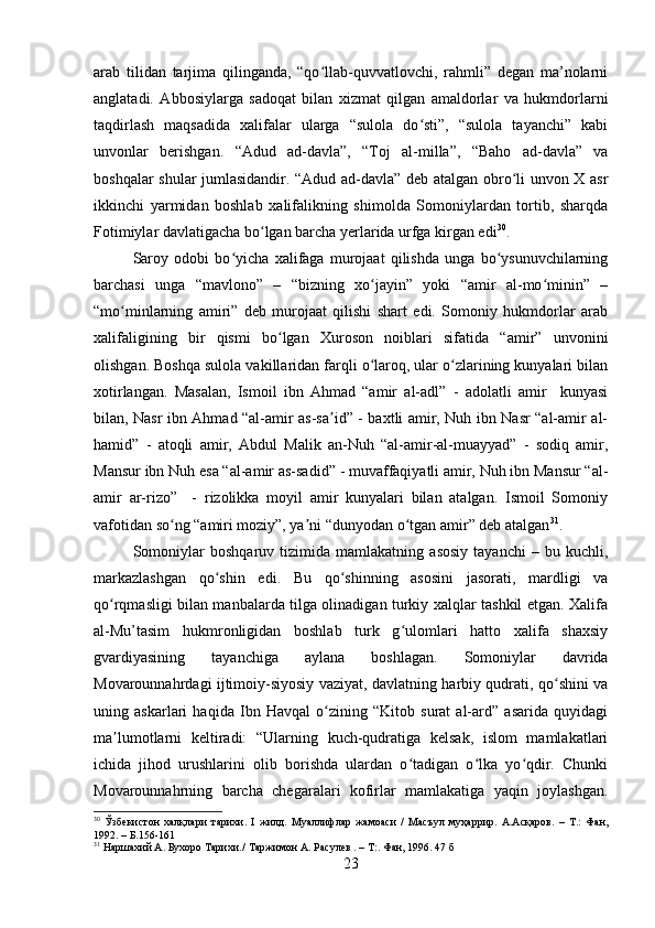 arab   tilidan   tarjima   qilinganda,   “qo llab-quvvatlovchi,   rahmli”   degan   ma’nolarniʻ
anglatadi.   Abbosiylarga   sadoqat   bilan   xizmat   qilgan   amaldorlar   va   hukmdorlarni
taqdirlash   maqsadida   xalifalar   ularga   “sulola   do sti”,   “sulola   tayanchi”   kabi	
ʻ
unvonlar   berishgan.   “Adud   ad-davla”,   “Toj   al-milla”,   “Baho   ad-davla”   va
boshqalar   shular jumlasidandir. “Adud ad-davla” deb atalgan obro li unvon X asr	
ʻ
ikkinchi   yarmidan   boshlab   xalifalikning   shimolda   Somoniylardan   tortib,   sharqda
Fotimiylar davlatigacha bo lgan barcha yerlarida urfga kirgan edi	
ʻ 30
.
Saroy   odobi   bo yicha   xalifaga   murojaat   qilishda   unga   bo ysunuvchilarning	
ʻ ʻ
barchasi   unga   “mavlono”   –   “bizning   xo jayin”   yoki   “amir   al-mo minin”   –	
ʻ ʻ
“mo minlarning   amiri”   deb   murojaat   qilishi   shart   edi.   Somoniy   hukmdorlar   arab	
ʻ
xalifaligining   bir   qismi   bo lgan   Xuroson   noiblari   sifatida   “amir”   unvonini	
ʻ
olishgan. Boshqa sulola vakillaridan farqli o laroq, ular o zlarining kunyalari bilan	
ʻ ʻ
xotirlangan.   Masalan,   Ismoil   ibn   Ahmad   “amir   al-adl”   -   adolatli   amir     kunyasi
bilan, Nasr ibn Ahmad “al-amir as-sa id” - baxtli amir, Nuh ibn Nasr “al-amir al-	
ʼ
hamid”   -   atoqli   amir,   Abdul   Malik   an-Nuh   “al-amir-al-muayyad”   -   sodiq   amir,
Mansur ibn Nuh esa “al-amir as-sadid” - muvaffaqiyatli amir, Nuh ibn Mansur “al-
amir   ar-rizo”     -   rizolikka   moyil   amir   kunyalari   bilan   atalgan.   Ismoil   Somoniy
vafotidan so ng “amiri moziy”, ya ni “dunyodan o tgan amir” deb atalgan	
ʻ ʼ ʻ 31
.
Somoniylar   boshqaruv   tizimida   mamlakatning   asosiy   tayanchi   –   bu   kuchli,
markazlashgan   qo shin   edi.   Bu   qo shinning   asosini   jasorati,   mardligi   va	
ʻ ʻ
qo rqmasligi bilan manbalarda tilga olinadigan turkiy xalqlar tashkil etgan. Xalifa	
ʻ
al-Mu’tasim   hukmronligidan   boshlab   turk   g ulomlari   hatto   xalifa   shaxsiy	
ʻ
gvardiyasining   tayanchiga   aylana   boshlagan.   Somoniylar   davrida
Movarounnahrdagi ijtimoiy-siyosiy vaziyat, davlatning harbiy qudrati, qo shini va	
ʻ
uning   askarlari   haqida   Ibn   Havqal   o zining   “Kitob   surat   al-ard”   asarida   quyidagi	
ʻ
ma lumotlarni   keltiradi:   “Ularning   kuch-qudratiga   kelsak,   islom   mamlakatlari	
ʼ
ichida   jihod   urushlarini   olib   borishda   ulardan   o tadigan   o lka   yo qdir.   Chunki	
ʻ ʻ ʻ
Movarounnahrning   barcha   chegaralari   kofirlar   mamlakatiga   yaqin   joylashgan.
30
  Ўзбекистон   халқлари   тарихи.   I   жилд.   Муалифлар   жамоаси   /   Масъул   муҳаррир.   A.Aсқаров.   –   Т.:   Фан,
1992. – Б.156-161
31
 Наршахий А. Бухоро Тарихи./   Таржимон А. Расулев . – Т:. Фан, 1996. 47 б
23 