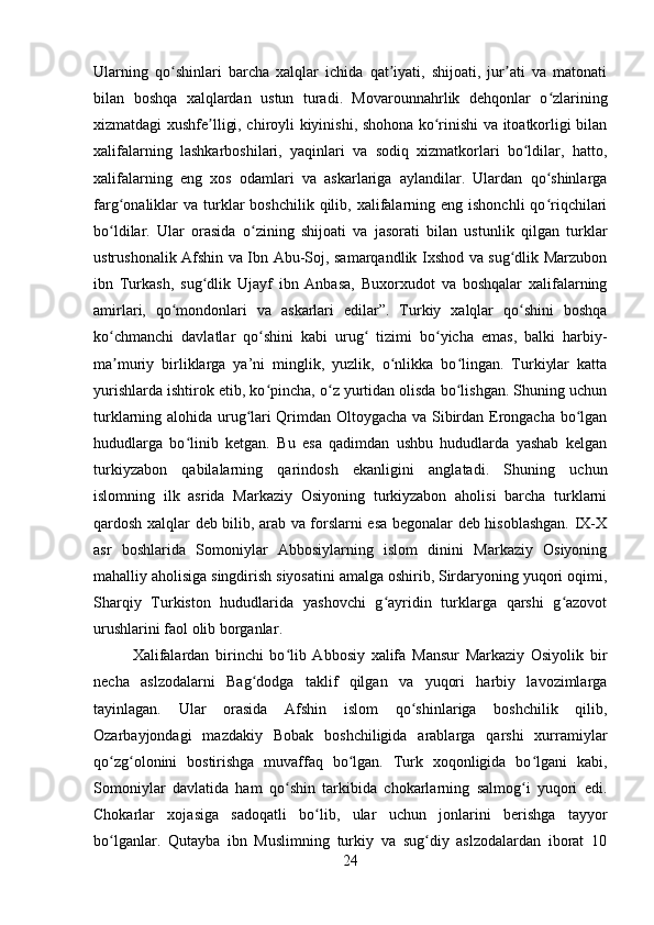 Ularning   qo shinlari   barcha   xalqlar   ichida   qat iyati,   shijoati,   jur ati   va   matonatiʻ ʼ ʼ
bilan   boshqa   xalqlardan   ustun   turadi.   Movarounnahrlik   dehqonlar   o zlarining	
ʻ
xizmatdagi xushfe lligi, chiroyli kiyinishi, shohona ko rinishi va itoatkorligi bilan	
ʼ ʻ
xalifalarning   lashkarboshilari,   yaqinlari   va   sodiq   xizmatkorlari   bo ldilar,   hatto,	
ʻ
xalifalarning   eng   xos   odamlari   va   askarlariga   aylandilar.   Ulardan   qo shinlarga	
ʻ
farg onaliklar   va  turklar  boshchilik  qilib, xalifalarning eng  ishonchli   qo riqchilari	
ʻ ʻ
bo ldilar.   Ular   orasida   o zining   shijoati   va   jasorati   bilan   ustunlik   qilgan   turklar
ʻ ʻ
ustrushonalik Afshin va Ibn Abu-Soj, samarqandlik Ixshod va sug dlik Marzubon	
ʻ
ibn   Turkash,   sug dlik   Ujayf   ibn   Anbasa,   Buxorxudot   va   boshqalar   xalifalarning	
ʻ
amirlari,   qo mondonlari   va   askarlari   edilar”.   Turkiy   xalqlar   qo shini   boshqa	
ʻ ʻ
ko chmanchi   davlatlar   qo shini   kabi   urug   tizimi   bo yicha   emas,   balki   harbiy-	
ʻ ʻ ʻ ʻ
ma muriy   birliklarga   ya’ni   minglik,   yuzlik,   o nlikka   bo lingan.   Turkiylar   katta
ʼ ʻ ʻ
yurishlarda ishtirok etib, ko pincha, o z yurtidan olisda bo lishgan. Shuning uchun	
ʻ ʻ ʻ
turklarning alohida urug lari Qrimdan Oltoygacha va Sibirdan Erongacha bo lgan	
ʻ ʻ
hududlarga   bo linib   ketgan.   Bu   esa   qadimdan   ushbu   hududlarda   yashab   kelgan	
ʻ
turkiyzabon   qabilalarning   qarindosh   ekanligini   anglatadi.   Shuning   uchun
islomning   ilk   asrida   Markaziy   Osiyoning   turkiyzabon   aholisi   barcha   turklarni
qardosh xalqlar deb bilib, arab va forslarni esa begonalar deb hisoblashgan. IX-X
asr   boshlarida   Somoniylar   Abbosiylarning   islom   dinini   Markaziy   Osiyoning
mahalliy aholisiga singdirish siyosatini amalga oshirib, Sirdaryoning yuqori oqimi,
Sharqiy   Turkiston   hududlarida   yashovchi   g ayridin   turklarga   qarshi   g azovot	
ʻ ʻ
urushlarini faol olib borganlar .
Xalifalardan   birinchi   bo lib   Abbosiy   xalifa   Mansur   Markaziy   Osiyolik   bir	
ʻ
necha   aslzodalarni   Bag dodga   taklif   qilgan   va   yuqori   harbiy   lavozimlarga	
ʻ
tayinlagan.   Ular   orasida   Afshin   islom   qo shinlariga   boshchilik   qilib,	
ʻ
Ozarbayjondagi   mazdakiy   Bobak   boshchiligida   arablarga   qarshi   xurramiylar
qo zg olonini   bostirishga   muvaffaq   bo lgan.   Turk   xoqonligida   bo lgani   kabi,	
ʻ ʻ ʻ ʻ
Somoniylar   davlatida   ham   qo shin   tarkibida   chokarlarning   salmog i   yuqori   edi.	
ʻ ʻ
Chokarlar   xojasiga   sadoqatli   bo lib,   ular   uchun   jonlarini   berishga   tayyor	
ʻ
bo lganlar.   Qutayba   ibn   Muslimning   turkiy   va   sug diy   aslzodalardan   iborat   10	
ʻ ʻ
24 
