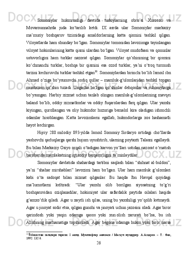 Somoniylar   hukmronligi   davrida   turkiylarning   obro si   Xuroson   vaʻ
Movarounnahrda   juda   ko tarilib   ketdi.   IX   asrda   ular   Somoniylar   markaziy	
ʻ
ma’muriy   boshqaruv   tizimidagi   amaldorlarning   katta   qismini   tashkil   qilgan.
Viloyatlarda ham shunday bo lgan. Somoniylar tomonidan lavozimga tayinlangan	
ʻ
viloyat hokimlarining katta qismi ulardan bo lgan. Viloyat mudofaasi va qonunlar	
ʻ
ustuvorligini   ham   turklar   nazorat   qilgan.   Somoniylar   qo shinining   bir   qismini	
ʻ
ko chmanchi   turklar,   boshqa   bir   qismini   esa   ozod   turklar,   ya ni   o troq   turmush	
ʻ ʼ ʻ
tarzini kechiruvchi turklar tashkil etgan 33
.  Somoniylardan birinchi bo lib Ismoil ibn	
ʻ
Ahmad  o ziga  bo ysunuvchi   sodiq  qullar   –  mamluk-g ulomlaridan   tashkil  topgan	
ʻ ʻ ʻ
muntazam   qo shin  tuzadi.  Ungacha  bo lgan  qo shinlar  dehqonlar  va  ruhoniylarga	
ʻ ʻ ʻ
bo ysungan.   Harbiy   xizmat   uchun   tanlab   olingan   mamluk-g ulomlarining   mavqei	
ʻ ʻ
baland   bo lib,   oddiy   xizmatkorlar   va   oddiy   fuqarolardan   farq   qilgan.   Ular   yaxshi	
ʻ
kiyingan,   qurollangan   va   oliy   hukmdor   huzuriga   bemalol   kira   oladigan   ishonchli
odamlar   hisoblangan.   Katta   lavozimlarni   egallab,   hukmdorlarga   xos   hashamatli
hayot kechirgan.
Hijriy   280   milodiy   893-yilda   Ismoil   Somoniy   Sirdaryo   ortidagi   cho llarda	
ʻ
yashovchi qarluqlarga qarshi hujum uyushtirib, ularning poytaxti Talasni egallaydi.
Bu bilan Markaziy Osiyo orqali o tadigan karvon yo llari ustidan nazorat o rnatish	
ʻ ʻ ʻ
barobarida mamlakatning iqtisodiy barqarorligini ta minlaydilar	
ʼ . 
Somoniylar   davlatida  shahardagi   tartibni   saqlash   bilan   “shihnat   al-buldon”,
ya ni   “shahar   mirshablari”   lavozimi   ham   bo lgan.   Ular   ham   mamluk   g ulomlari	
ʼ ʻ ʻ
kabi   o ta   sadoqat   bilan   xizmat   qilganlar.   Bu   haqda   Ibn   Havqal   quyidagi	
ʻ
ma lumotlarni   keltiradi:   “Ular   yaxshi   olib   borilgan   siyosatning   to g ri	
ʼ ʻ ʻ
boshqaruvidan   oziqlanadilar,   hokimiyat   ular   safardalik   paytida   oilalari   haqida
g amxo rlik qiladi. Agar u xayrli ish qilsa, uning bu yaxshiligi yo qolib ketmaydi.	
ʻ ʻ ʻ
Agar u jinoyat sodir etsa, qilgan gunohi va jinoyati uchun jazosini oladi. Agar biror
qarindosh   yoki   yaqin   odamga   qasos   yoki   xun   olish   zarurati   bo lsa,   bu   ish	
ʻ
Allohning marhamatiga  topshiriladi. Agar  begona  odamga hukm  yoki  biror  narsa
33
Ўзбекистон   халқлари   тарихи.   I   жилд.   Муалифлар   жамоаси   /   Масъул   муҳаррир.   A.A сқаров .   –   Т .:   Фан ,
1992. 132  б .
26 