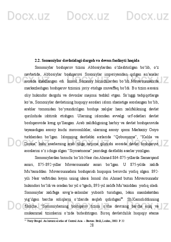 2.2. Somoniylar davlatidagi dargoh va devon faoliayti haqida 
Somoniylar   boshqaruv   tizimi   Abbosiylardan   o zlashtirilgan   bo lib,   o zʻ ʻ ʻ
navbatida,   Abbosiylar   boshqaruvi   Sosoniylar   imperiyasidan   qolgan   an analar	
ʼ
asosida   shakllangan   edi.   Ismoil   Somoniy   birinchilardan   bo lib   Movarounnahrda	
ʻ
markazlashgan boshqaruv tizimini joriy etishga muvaffaq bo ldi. Bu tizim asosini
ʻ
oliy   hukmdor   dargohi   va   devonlar   majmui   tashkil   etgan.   So nggi   tadqiqotlarga	
ʻ
ko ra, Somoniylar davlatining huquqiy asoslari islom shariatiga asoslangan bo lib,	
ʻ ʻ
arablar   tomonidan   bo ysundirilgan   boshqa   xalqlar   ham   xalifalikning   davlat	
ʻ
qurilishida   ishtirok   etishgan.   Ularning   islomdan   avvalgi   urf-odatlari   davlat
boshqaruvida  keng qo llangan.  Arab  xalifaligining  harbiy  va  davlat  boshqaruvida
ʻ
tayanadigan   asosiy   kuchi   xurosonliklar,   ularning   asosiy   qismi   Markaziy   Osiyo
turklaridan   bo lgan.   Islomning   dastlabki   asrlarida   “Qobusnoma”,   “Kalila   va	
ʻ
Dimna”   kabi   asarlarning   arab   tiliga   tarjima   qilinishi   asosida   davlat   boshqaruvi
asoslarini o z ichiga olgan “Siyosatnoma” janridagi dastlabki asarlar yozilgan	
ʻ .
Somoniylardan birinchi bo lib Nasr ibn Ahmad 864-875-yillarda Samarqand	
ʻ
amiri,   875-892-yillar   Movarounnahr   amiri   bo lgan.   U   875-yilda   xalifa	
ʻ
Mu’tamiddan     Movarounnahrni   boshqarish   huquqini   beruvchi   yorliq   olgan.   892-
yili   Nasr   vafotidan   keyin   uning   ukasi   Ismoil   ibn   Ahmad   butun   Movarounnahr
hukmdori bo ldi va oradan bir yil o tgach, 893-yil xalifa Mu’taziddan  yorliq oladi.	
ʻ ʻ
Somoniylar   xalifaga   sovg a-salomlar   yuborib   turishgan,   lekin   mamlakatdan	
ʻ
yig ilgan   barcha   soliqlarni   o zlarida   saqlab   qolishgan	
ʻ ʻ 34
.   Sh.Kamoliddinning
fikricha,   “Somoniylarning   boshqaruv   tizimi   o sha   davrning   barcha   aniq   va	
ʻ
mukammal   tizimlarini   o zida   birlashtirgan.   Biroq   davlatchilik   huquqiy   atama	
ʻ
34
 Yuriy Bregel. An historical atlas of Central Asia. – Boston: Brill, Leiden, 2003. P  22  
28 